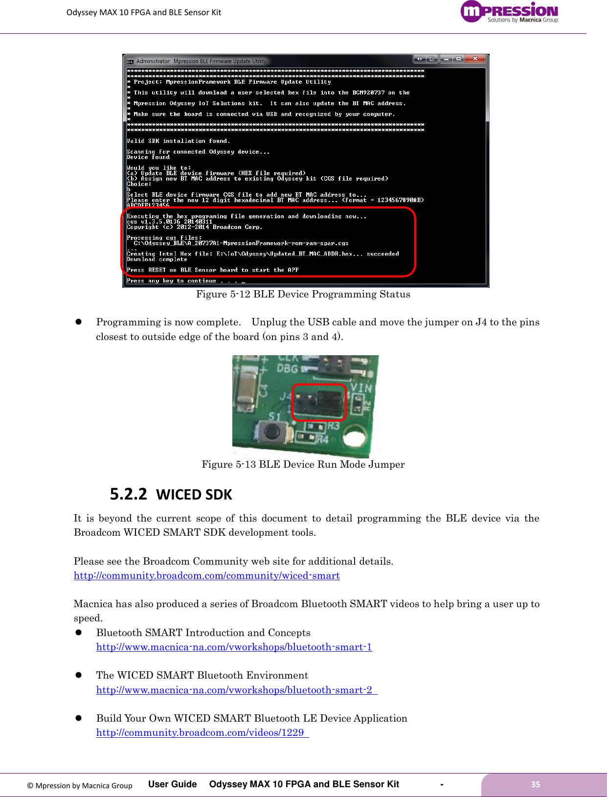 Odyssey MAX 10 FPGA and BLE Sensor Kit         User Guide  Odyssey MAX 10 FPGA and BLE Sensor Kit        -        35  © Mpression by Macnica Group    Figure 5-12 BLE Device Programming Status   Programming is now complete.    Unplug the USB cable and move the jumper on J4 to the pins closest to outside edge of the board (on pins 3 and 4).         Figure 5-13 BLE Device Run Mode Jumper 5.2.2 WICED SDK It  is  beyond  the  current  scope  of  this  document  to  detail  programming  the  BLE  device  via  the Broadcom WICED SMART SDK development tools.  Please see the Broadcom Community web site for additional details. http://community.broadcom.com/community/wiced-smart    Macnica has also produced a series of Broadcom Bluetooth SMART videos to help bring a user up to speed.  Bluetooth SMART Introduction and Concepts http://www.macnica-na.com/vworkshops/bluetooth-smart-1     The WICED SMART Bluetooth Environment http://www.macnica-na.com/vworkshops/bluetooth-smart-2     Build Your Own WICED SMART Bluetooth LE Device Application http://community.broadcom.com/videos/1229    