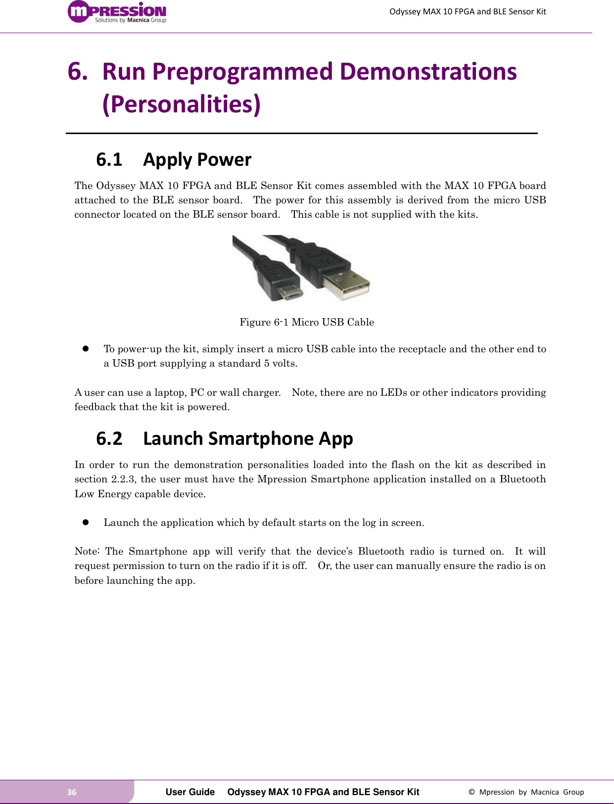 Odyssey MAX 10 FPGA and BLE Sensor Kit 36   User Guide  Odyssey MAX 10 FPGA and BLE Sensor Kit  ©  Mpression  by  Macnica  Group 6. Run Preprogrammed Demonstrations (Personalities) 6.1 Apply Power The Odyssey MAX 10 FPGA and BLE Sensor Kit comes assembled with the MAX 10 FPGA board attached to the BLE sensor board.    The power for this assembly is derived from  the micro USB connector located on the BLE sensor board.    This cable is not supplied with the kits.   Figure 6-1 Micro USB Cable   To power-up the kit, simply insert a micro USB cable into the receptacle and the other end to a USB port supplying a standard 5 volts.      A user can use a laptop, PC or wall charger.    Note, there are no LEDs or other indicators providing feedback that the kit is powered.   6.2 Launch Smartphone App In  order  to  run  the  demonstration  personalities  loaded  into  the  flash  on  the  kit  as  described  in section 2.2.3, the user must have the Mpression Smartphone application installed on a Bluetooth Low Energy capable device.       Launch the application which by default starts on the log in screen.    Note:  The  Smartphone  app  will  verify  that  the  device’s  Bluetooth  radio  is  turned  on.    It  will request permission to turn on the radio if it is off.    Or, the user can manually ensure the radio is on before launching the app.    