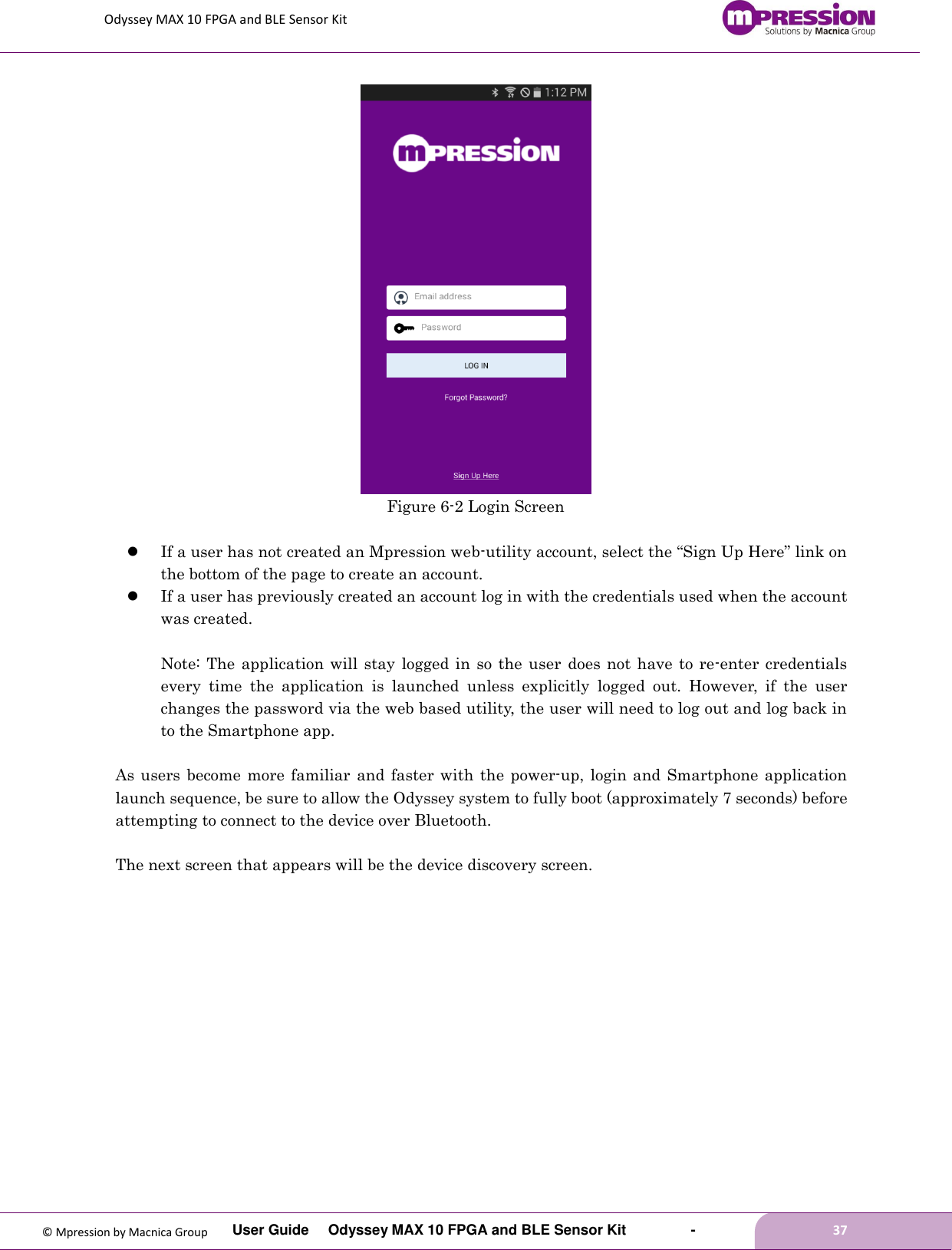 Odyssey MAX 10 FPGA and BLE Sensor Kit         User Guide  Odyssey MAX 10 FPGA and BLE Sensor Kit        -        37  © Mpression by Macnica Group  Figure 6-2 Login Screen   If a user has not created an Mpression web-utility account, select the “Sign Up Here” link on the bottom of the page to create an account.      If a user has previously created an account log in with the credentials used when the account was created.  Note: The  application will stay  logged in so the user  does not have to  re-enter  credentials every  time  the  application  is  launched  unless  explicitly  logged  out.  However,  if  the  user changes the password via the web based utility, the user will need to log out and log back in to the Smartphone app.  As users become more familiar and faster  with  the power-up,  login  and  Smartphone application launch sequence, be sure to allow the Odyssey system to fully boot (approximately 7 seconds) before attempting to connect to the device over Bluetooth.  The next screen that appears will be the device discovery screen.  