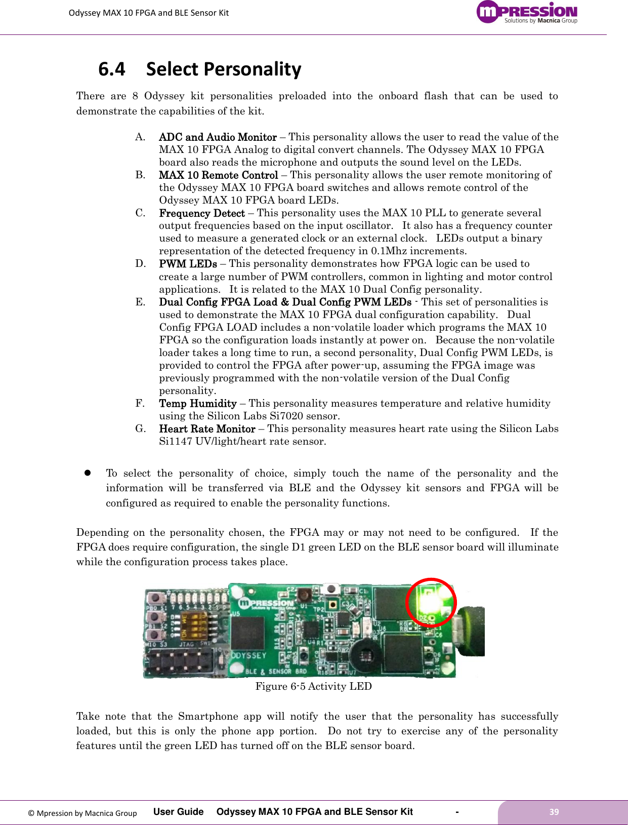 Odyssey MAX 10 FPGA and BLE Sensor Kit         User Guide  Odyssey MAX 10 FPGA and BLE Sensor Kit        -        39  © Mpression by Macnica Group 6.4 Select Personality There  are  8  Odyssey  kit  personalities  preloaded  into  the  onboard  flash  that  can  be  used  to demonstrate the capabilities of the kit. A. ADC and Audio Monitor – This personality allows the user to read the value of the MAX 10 FPGA Analog to digital convert channels. The Odyssey MAX 10 FPGA board also reads the microphone and outputs the sound level on the LEDs. B. MAX 10 Remote Control – This personality allows the user remote monitoring of the Odyssey MAX 10 FPGA board switches and allows remote control of the Odyssey MAX 10 FPGA board LEDs. C. Frequency Detect – This personality uses the MAX 10 PLL to generate several output frequencies based on the input oscillator.   It also has a frequency counter used to measure a generated clock or an external clock.   LEDs output a binary representation of the detected frequency in 0.1Mhz increments.  D. PWM LEDs – This personality demonstrates how FPGA logic can be used to create a large number of PWM controllers, common in lighting and motor control applications.   It is related to the MAX 10 Dual Config personality. E. Dual Config FPGA Load &amp; Dual Config PWM LEDs - This set of personalities is used to demonstrate the MAX 10 FPGA dual configuration capability.   Dual Config FPGA LOAD includes a non-volatile loader which programs the MAX 10 FPGA so the configuration loads instantly at power on.   Because the non-volatile loader takes a long time to run, a second personality, Dual Config PWM LEDs, is provided to control the FPGA after power-up, assuming the FPGA image was previously programmed with the non-volatile version of the Dual Config personality. F. Temp Humidity – This personality measures temperature and relative humidity using the Silicon Labs Si7020 sensor. G. Heart Rate Monitor – This personality measures heart rate using the Silicon Labs Si1147 UV/light/heart rate sensor.   To  select  the  personality  of  choice,  simply  touch  the  name  of  the  personality  and  the information  will  be  transferred  via  BLE  and  the  Odyssey  kit  sensors  and  FPGA  will  be configured as required to enable the personality functions.  Depending  on  the  personality  chosen,  the  FPGA  may  or  may  not  need  to  be  configured.    If  the FPGA does require configuration, the single D1 green LED on the BLE sensor board will illuminate while the configuration process takes place.       Figure 6-5 Activity LED  Take  note  that  the  Smartphone  app  will  notify  the  user  that  the  personality  has  successfully loaded,  but  this  is  only  the  phone  app  portion.    Do  not  try  to  exercise  any  of  the  personality features until the green LED has turned off on the BLE sensor board.  