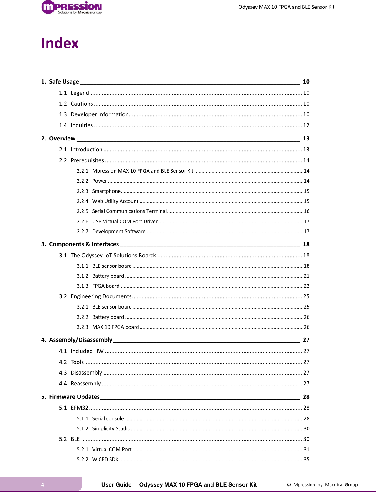 Odyssey MAX 10 FPGA and BLE Sensor Kit 4   User Guide  Odyssey MAX 10 FPGA and BLE Sensor Kit  ©  Mpression  by  Macnica  Group Index  1. Safe Usage __________________________________________________________________ 10 1.1 Legend ..................................................................................................................................... 10 1.2 Cautions ................................................................................................................................... 10 1.3 Developer Information............................................................................................................. 10 1.4 Inquiries ................................................................................................................................... 12 2. Overview ___________________________________________________________________ 13 2.1 Introduction ............................................................................................................................. 13 2.2 Prerequisites ............................................................................................................................ 14 2.2.1 Mpression MAX 10 FPGA and BLE Sensor Kit ............................................................................ 14 2.2.2 Power ........................................................................................................................................ 14 2.2.3 Smartphone ............................................................................................................................... 15 2.2.4 Web Utility Account .................................................................................................................. 15 2.2.5 Serial Communications Terminal............................................................................................... 16 2.2.6 USB Virtual COM Port Driver ..................................................................................................... 17 2.2.7 Development Software ............................................................................................................. 17 3. Components &amp; Interfaces ______________________________________________________ 18 3.1 The Odyssey IoT Solutions Boards ........................................................................................... 18 3.1.1 BLE sensor board ....................................................................................................................... 18 3.1.2 Battery board ............................................................................................................................ 21 3.1.3 FPGA board ............................................................................................................................... 22 3.2 Engineering Documents ........................................................................................................... 25 3.2.1 BLE sensor board ....................................................................................................................... 25 3.2.2 Battery board ............................................................................................................................ 26 3.2.3 MAX 10 FPGA board .................................................................................................................. 26 4. Assembly/Disassembly ________________________________________________________ 27 4.1 Included HW ............................................................................................................................ 27 4.2 Tools ......................................................................................................................................... 27 4.3 Disassembly ............................................................................................................................. 27 4.4 Reassembly .............................................................................................................................. 27 5. Firmware Updates ____________________________________________________________ 28 5.1 EFM32 ...................................................................................................................................... 28 5.1.1 Serial console ............................................................................................................................ 28 5.1.2 Simplicity Studio ........................................................................................................................ 30 5.2 BLE ........................................................................................................................................... 30 5.2.1 Virtual COM Port ....................................................................................................................... 31 5.2.2 WICED SDK ................................................................................................................................ 35 