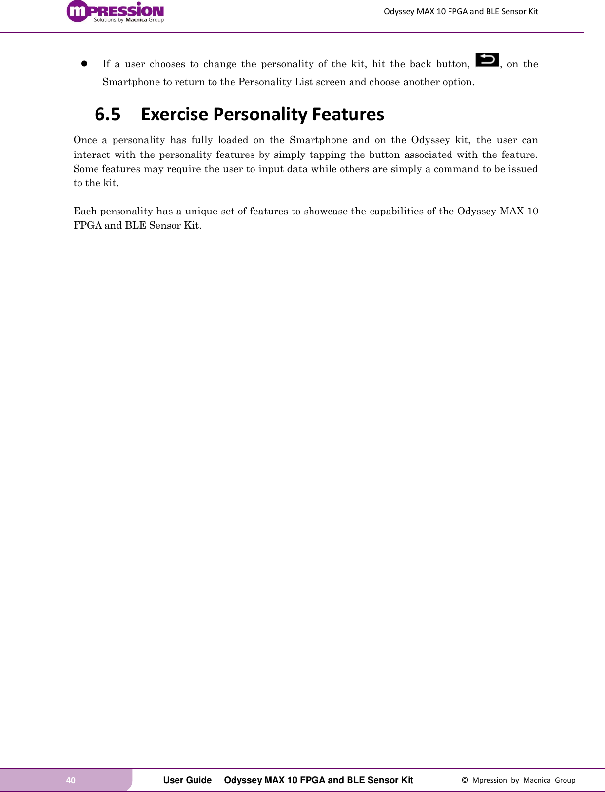 Odyssey MAX 10 FPGA and BLE Sensor Kit 40   User Guide  Odyssey MAX 10 FPGA and BLE Sensor Kit  ©  Mpression  by  Macnica  Group  If  a  user  chooses  to  change  the  personality  of  the  kit,  hit  the  back  button,  ,  on  the Smartphone to return to the Personality List screen and choose another option. 6.5 Exercise Personality Features Once  a  personality  has  fully  loaded  on  the  Smartphone  and  on  the  Odyssey  kit,  the  user  can interact with  the  personality features  by  simply  tapping the  button  associated  with the feature.   Some features may require the user to input data while others are simply a command to be issued to the kit.  Each personality has a unique set of features to showcase the capabilities of the Odyssey MAX 10 FPGA and BLE Sensor Kit.    