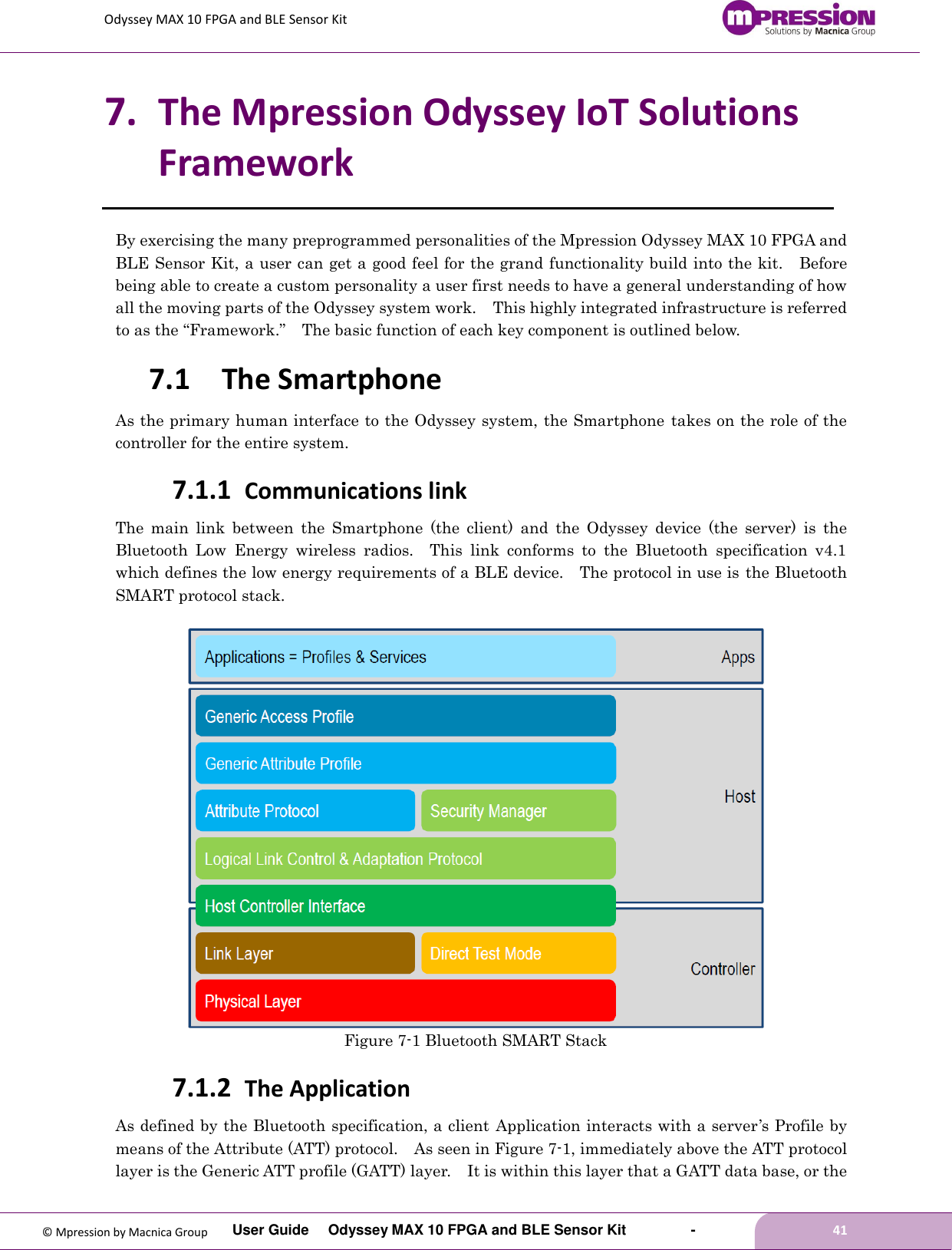 Odyssey MAX 10 FPGA and BLE Sensor Kit         User Guide  Odyssey MAX 10 FPGA and BLE Sensor Kit        -        41  © Mpression by Macnica Group 7. The Mpression Odyssey IoT Solutions Framework By exercising the many preprogrammed personalities of the Mpression Odyssey MAX 10 FPGA and BLE Sensor Kit, a user can get a good feel for the grand functionality build into the kit.    Before being able to create a custom personality a user first needs to have a general understanding of how all the moving parts of the Odyssey system work.    This highly integrated infrastructure is referred to as the “Framework.”  The basic function of each key component is outlined below. 7.1 The Smartphone As the primary human interface to the Odyssey system, the Smartphone  takes on the role of the controller for the entire system. 7.1.1 Communications link The  main  link  between  the  Smartphone  (the  client)  and  the  Odyssey  device  (the  server)  is  the Bluetooth  Low  Energy  wireless  radios.    This  link  conforms  to  the  Bluetooth  specification  v4.1 which defines the low energy requirements of a BLE device.    The protocol in use is the Bluetooth SMART protocol stack.   Figure 7-1 Bluetooth SMART Stack 7.1.2 The Application As defined by the Bluetooth specification, a client Application interacts with a server’s Profile by means of the Attribute (ATT) protocol.    As seen in Figure 7-1, immediately above the ATT protocol layer is the Generic ATT profile (GATT) layer.    It is within this layer that a GATT data base, or the 