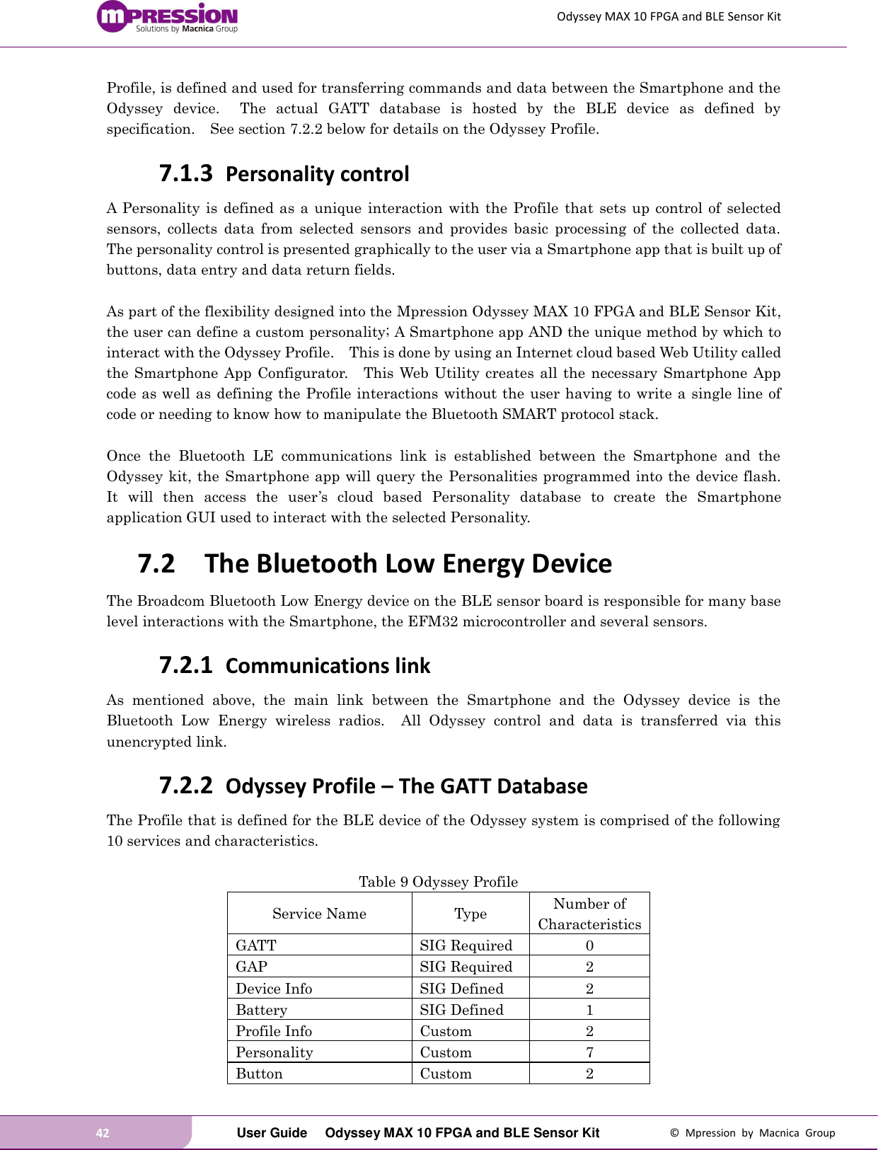 Odyssey MAX 10 FPGA and BLE Sensor Kit 42   User Guide  Odyssey MAX 10 FPGA and BLE Sensor Kit  ©  Mpression  by  Macnica  Group Profile, is defined and used for transferring commands and data between the Smartphone and the Odyssey  device.    The  actual  GATT  database  is  hosted  by  the  BLE  device  as  defined  by specification.  See section 7.2.2 below for details on the Odyssey Profile. 7.1.3 Personality control A  Personality  is defined as a unique  interaction with the Profile  that  sets  up control of selected sensors,  collects  data  from  selected  sensors  and  provides  basic  processing  of  the  collected  data.   The personality control is presented graphically to the user via a Smartphone app that is built up of buttons, data entry and data return fields.      As part of the flexibility designed into the Mpression Odyssey MAX 10 FPGA and BLE Sensor Kit, the user can define a custom personality; A Smartphone app AND the unique method by which to interact with the Odyssey Profile.    This is done by using an Internet cloud based Web Utility called the Smartphone App  Configurator.  This Web Utility creates  all the necessary  Smartphone App code as well as defining the Profile interactions without the user having to write a single line of code or needing to know how to manipulate the Bluetooth SMART protocol stack.  Once  the  Bluetooth  LE  communications  link  is  established  between  the  Smartphone  and  the Odyssey kit, the Smartphone app will query the Personalities programmed into the device flash.   It  will  then  access  the  user’s  cloud  based  Personality  database  to  create  the  Smartphone application GUI used to interact with the selected Personality. 7.2 The Bluetooth Low Energy Device The Broadcom Bluetooth Low Energy device on the BLE sensor board is responsible for many base level interactions with the Smartphone, the EFM32 microcontroller and several sensors. 7.2.1 Communications link As  mentioned  above,  the  main  link  between  the  Smartphone  and  the  Odyssey  device  is  the Bluetooth  Low  Energy  wireless  radios.    All  Odyssey  control  and  data  is  transferred  via  this unencrypted link. 7.2.2 Odyssey Profile – The GATT Database The Profile that is defined for the BLE device of the Odyssey system is comprised of the following 10 services and characteristics.  Table 9 Odyssey Profile Service Name Type Number of Characteristics GATT   SIG Required 0 GAP   SIG Required 2 Device Info   SIG Defined 2 Battery SIG Defined 1 Profile Info   Custom 2 Personality Custom 7 Button   Custom 2 