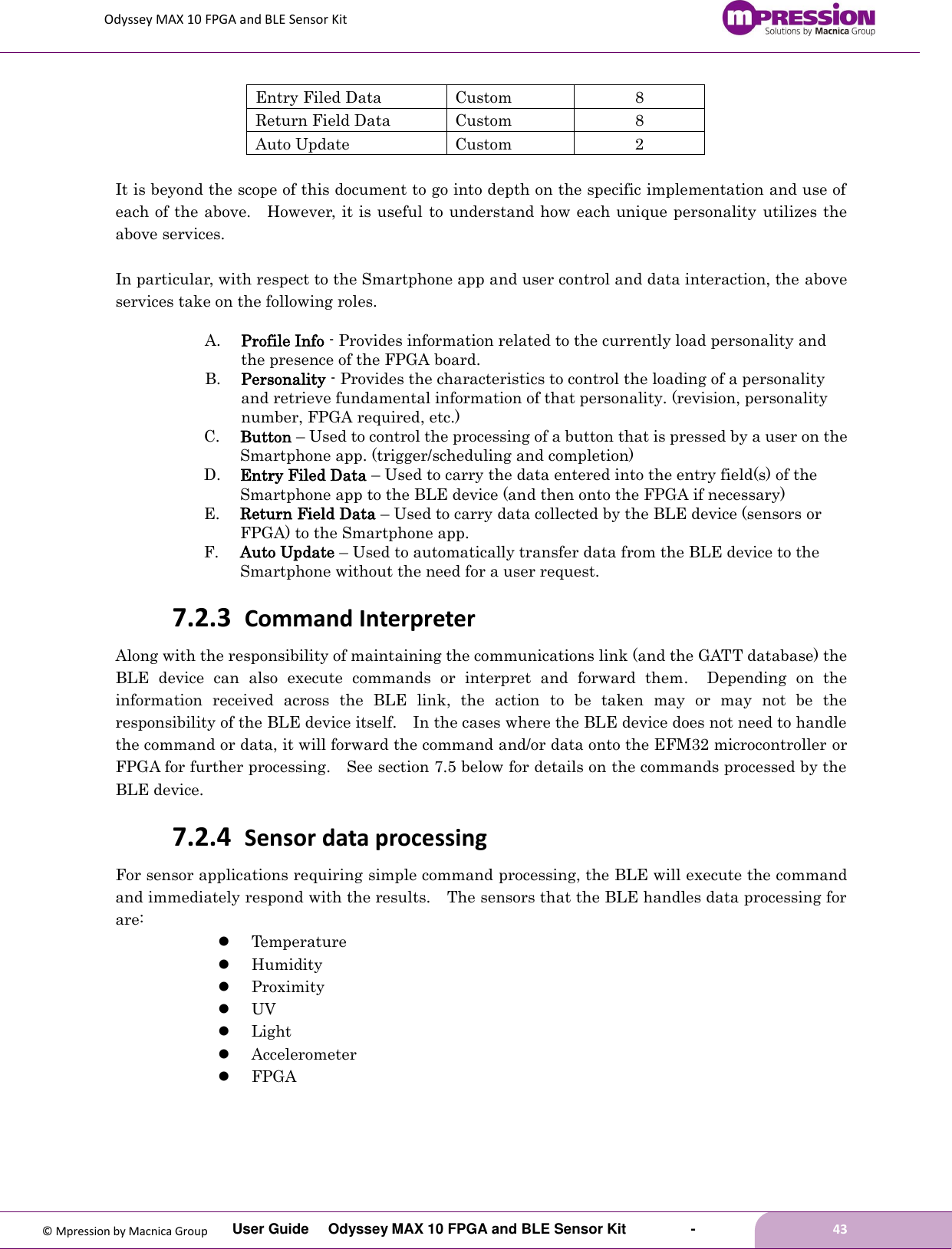 Odyssey MAX 10 FPGA and BLE Sensor Kit         User Guide  Odyssey MAX 10 FPGA and BLE Sensor Kit        -        43  © Mpression by Macnica Group Entry Filed Data   Custom 8 Return Field Data   Custom 8 Auto Update   Custom 2  It is beyond the scope of this document to go into depth on the specific implementation and use of each of the above.    However, it is useful  to understand how each unique personality utilizes the above services.  In particular, with respect to the Smartphone app and user control and data interaction, the above services take on the following roles. A. Profile Info - Provides information related to the currently load personality and the presence of the FPGA board. B. Personality - Provides the characteristics to control the loading of a personality and retrieve fundamental information of that personality. (revision, personality number, FPGA required, etc.) C. Button – Used to control the processing of a button that is pressed by a user on the Smartphone app. (trigger/scheduling and completion) D. Entry Filed Data – Used to carry the data entered into the entry field(s) of the Smartphone app to the BLE device (and then onto the FPGA if necessary) E. Return Field Data – Used to carry data collected by the BLE device (sensors or FPGA) to the Smartphone app. F. Auto Update – Used to automatically transfer data from the BLE device to the Smartphone without the need for a user request. 7.2.3 Command Interpreter Along with the responsibility of maintaining the communications link (and the GATT database) the BLE  device  can  also  execute  commands  or  interpret  and  forward  them.    Depending  on  the information  received  across  the  BLE  link,  the  action  to  be  taken  may  or  may  not  be  the responsibility of the BLE device itself.    In the cases where the BLE device does not need to handle the command or data, it will forward the command and/or data onto the EFM32 microcontroller or FPGA for further processing.  See section 7.5 below for details on the commands processed by the BLE device. 7.2.4 Sensor data processing For sensor applications requiring simple command processing, the BLE will execute the command and immediately respond with the results.    The sensors that the BLE handles data processing for are:  Temperature  Humidity  Proximity  UV  Light  Accelerometer  FPGA 