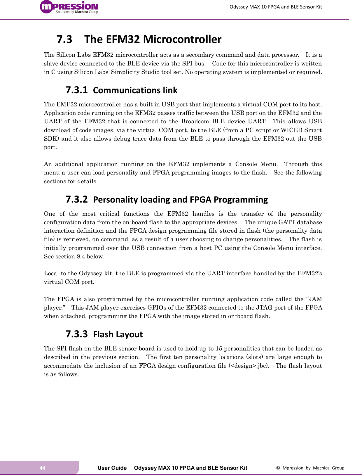 Odyssey MAX 10 FPGA and BLE Sensor Kit 44   User Guide  Odyssey MAX 10 FPGA and BLE Sensor Kit  ©  Mpression  by  Macnica  Group 7.3 The EFM32 Microcontroller The Silicon Labs EFM32 microcontroller acts as a secondary command and data processor.    It is a slave device connected to the BLE device via the SPI bus.    Code for this microcontroller is written in C using Silicon Labs’ Simplicity Studio tool set. No operating system is implemented or required.   7.3.1 Communications link The EMF32 microcontroller has a built in USB port that implements a virtual COM port to its host.   Application code running on the EFM32 passes traffic between the USB port on the EFM32 and the UART  of  the  EFM32  that  is  connected  to  the  Broadcom  BLE  device  UART.    This  allows  USB download of code images, via the virtual COM port, to the BLE (from a PC script or WICED Smart SDK) and it also allows debug trace data from the BLE to pass through the EFM32 out the USB port.  An  additional  application  running  on  the  EFM32  implements  a  Console  Menu.    Through  this menu a user can load personality and FPGA programming images to the flash.    See the following sections for details. 7.3.2 Personality loading and FPGA Programming One  of  the  most  critical  functions  the  EFM32  handles  is  the  transfer  of  the  personality configuration data from the on-board flash to the appropriate devices.    The unique GATT database interaction definition and the FPGA design programming file stored in flash (the personality data file) is retrieved, on command, as a result of a user choosing to change personalities.    The flash is initially programmed over the USB connection from a host PC using the Console Menu interface.   See section 8.4 below.    Local to the Odyssey kit, the BLE is programmed via the UART interface handled by the EFM32’s virtual COM port.  The  FPGA  is  also  programmed by  the  microcontroller  running  application code  called  the  “JAM player.”  This JAM player exercises GPIOs of the EFM32 connected to the JTAG port of the FPGA when attached, programming the FPGA with the image stored in on-board flash. 7.3.3 Flash Layout The SPI flash on the BLE sensor board is used to hold up to 15 personalities that can be loaded as described in the previous  section.    The  first ten personality locations (slots) are  large  enough to accommodate the inclusion of an FPGA design configuration file (&lt;design&gt;.jbc).    The flash layout is as follows. 