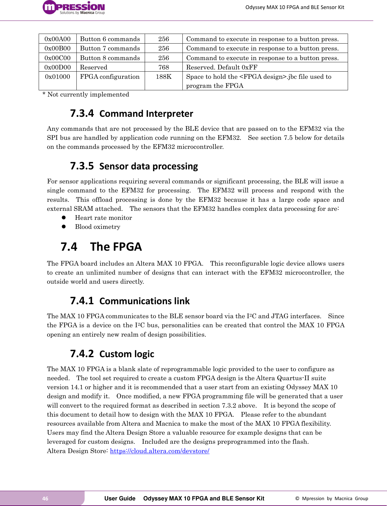 Odyssey MAX 10 FPGA and BLE Sensor Kit 46   User Guide  Odyssey MAX 10 FPGA and BLE Sensor Kit  ©  Mpression  by  Macnica  Group 0x00A00 Button 6 commands 256 Command to execute in response to a button press.     0x00B00 Button 7 commands 256 Command to execute in response to a button press.     0x00C00 Button 8 commands 256 Command to execute in response to a button press.     0x00D00 Reserved 768 Reserved. Default 0xFF 0x01000 FPGA configuration 188K Space to hold the &lt;FPGA design&gt;.jbc file used to program the FPGA * Not currently implemented 7.3.4 Command Interpreter Any commands that are not processed by the BLE device that are passed on to the EFM32 via the SPI bus are handled by application code running on the EFM32.    See section 7.5 below for details on the commands processed by the EFM32 microcontroller. 7.3.5 Sensor data processing For sensor applications requiring several commands or significant processing, the BLE will issue a single  command  to  the  EFM32  for  processing.    The  EFM32  will  process  and  respond  with  the results.    This  offload  processing  is  done  by  the  EFM32  because  it  has  a  large  code  space  and external SRAM attached.    The sensors that the EFM32 handles complex data processing for are:  Heart rate monitor  Blood oximetry 7.4 The FPGA The FPGA board includes an Altera MAX 10 FPGA.    This reconfigurable logic device allows users to create  an unlimited number of designs that can  interact with the EFM32 microcontroller, the outside world and users directly.     7.4.1 Communications link The MAX 10 FPGA communicates to the BLE sensor board via the I2C and JTAG interfaces.    Since the FPGA is a device on the I2C bus, personalities can be created that control the MAX 10 FPGA opening an entirely new realm of design possibilities. 7.4.2 Custom logic The MAX 10 FPGA is a blank slate of reprogrammable logic provided to the user to configure as needed.    The tool set required to create a custom FPGA design is the Altera Quartus-II suite version 14.1 or higher and it is recommended that a user start from an existing Odyssey MAX 10 design and modify it.    Once modified, a new FPGA programming file will be generated that a user will convert to the required format as described in section 7.3.2 above.    It is beyond the scope of this document to detail how to design with the MAX 10 FPGA.    Please refer to the abundant resources available from Altera and Macnica to make the most of the MAX 10 FPGA flexibility.  Users may find the Altera Design Store a valuable resource for example designs that can be leveraged for custom designs.    Included are the designs preprogrammed into the flash. Altera Design Store: https://cloud.altera.com/devstore/ 