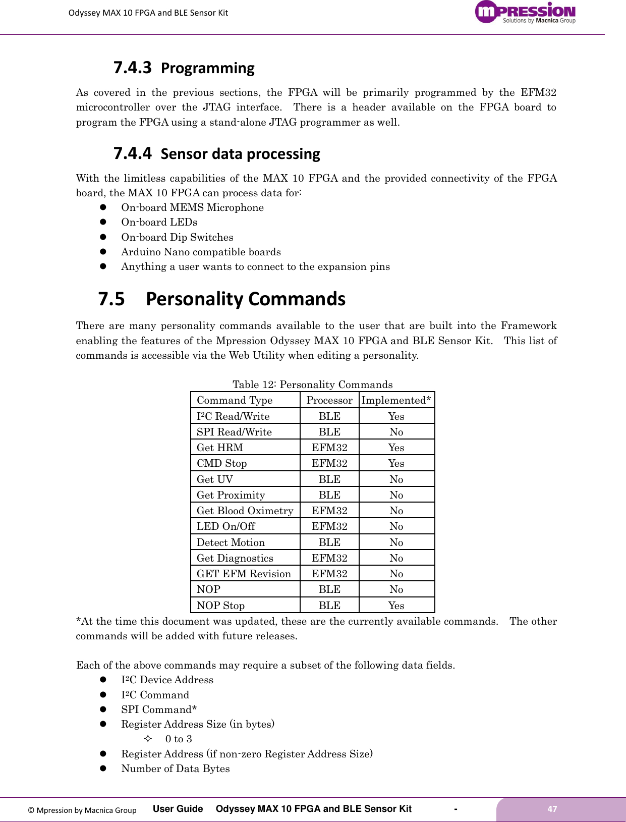 Odyssey MAX 10 FPGA and BLE Sensor Kit         User Guide  Odyssey MAX 10 FPGA and BLE Sensor Kit        -        47  © Mpression by Macnica Group 7.4.3 Programming As  covered  in  the  previous  sections,  the  FPGA  will  be  primarily  programmed  by  the  EFM32 microcontroller  over  the  JTAG  interface.    There  is  a  header  available  on  the  FPGA  board  to program the FPGA using a stand-alone JTAG programmer as well. 7.4.4 Sensor data processing With the  limitless capabilities of  the  MAX  10  FPGA and  the provided connectivity  of  the FPGA board, the MAX 10 FPGA can process data for:  On-board MEMS Microphone  On-board LEDs  On-board Dip Switches  Arduino Nano compatible boards  Anything a user wants to connect to the expansion pins 7.5 Personality Commands There  are  many  personality  commands  available  to  the  user  that  are  built  into  the  Framework enabling the features of the Mpression Odyssey MAX 10 FPGA and BLE Sensor Kit.  This list of commands is accessible via the Web Utility when editing a personality.  Table 12: Personality Commands Command Type Processor Implemented* I2C Read/Write BLE Yes SPI Read/Write BLE No Get HRM EFM32 Yes CMD Stop EFM32 Yes Get UV BLE No Get Proximity BLE No Get Blood Oximetry EFM32 No LED On/Off EFM32 No Detect Motion BLE No Get Diagnostics EFM32 No GET EFM Revision EFM32 No NOP BLE No NOP Stop BLE Yes *At the time this document was updated, these are the currently available commands.    The other commands will be added with future releases.  Each of the above commands may require a subset of the following data fields.  I2C Device Address  I2C Command  SPI Command*  Register Address Size (in bytes)  0 to 3  Register Address (if non-zero Register Address Size)  Number of Data Bytes 