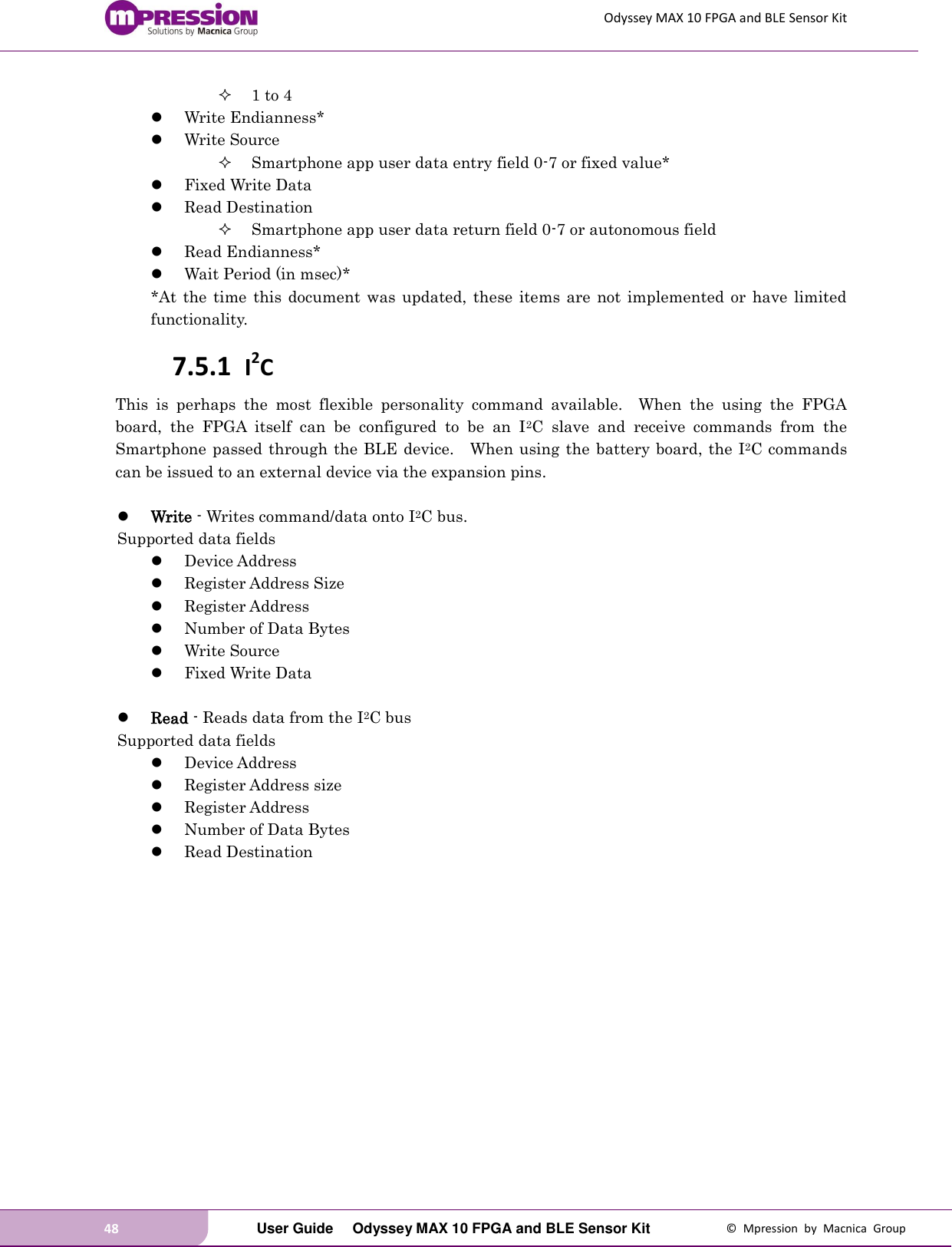 Odyssey MAX 10 FPGA and BLE Sensor Kit 48   User Guide  Odyssey MAX 10 FPGA and BLE Sensor Kit  ©  Mpression  by  Macnica  Group  1 to 4  Write Endianness*  Write Source  Smartphone app user data entry field 0-7 or fixed value*  Fixed Write Data  Read Destination  Smartphone app user data return field 0-7 or autonomous field  Read Endianness*  Wait Period (in msec)* *At the  time this  document was  updated,  these  items are  not implemented  or have  limited functionality. 7.5.1 I2C This  is  perhaps  the  most  flexible  personality  command  available.    When  the  using  the  FPGA board,  the  FPGA  itself  can  be  configured  to  be  an  I2C  slave  and  receive  commands  from  the Smartphone passed through the BLE device.    When using the battery board, the I2C commands can be issued to an external device via the expansion pins.   Write - Writes command/data onto I2C bus.   Supported data fields  Device Address  Register Address Size  Register Address    Number of Data Bytes  Write Source  Fixed Write Data   Read - Reads data from the I2C bus Supported data fields  Device Address  Register Address size    Register Address  Number of Data Bytes  Read Destination 