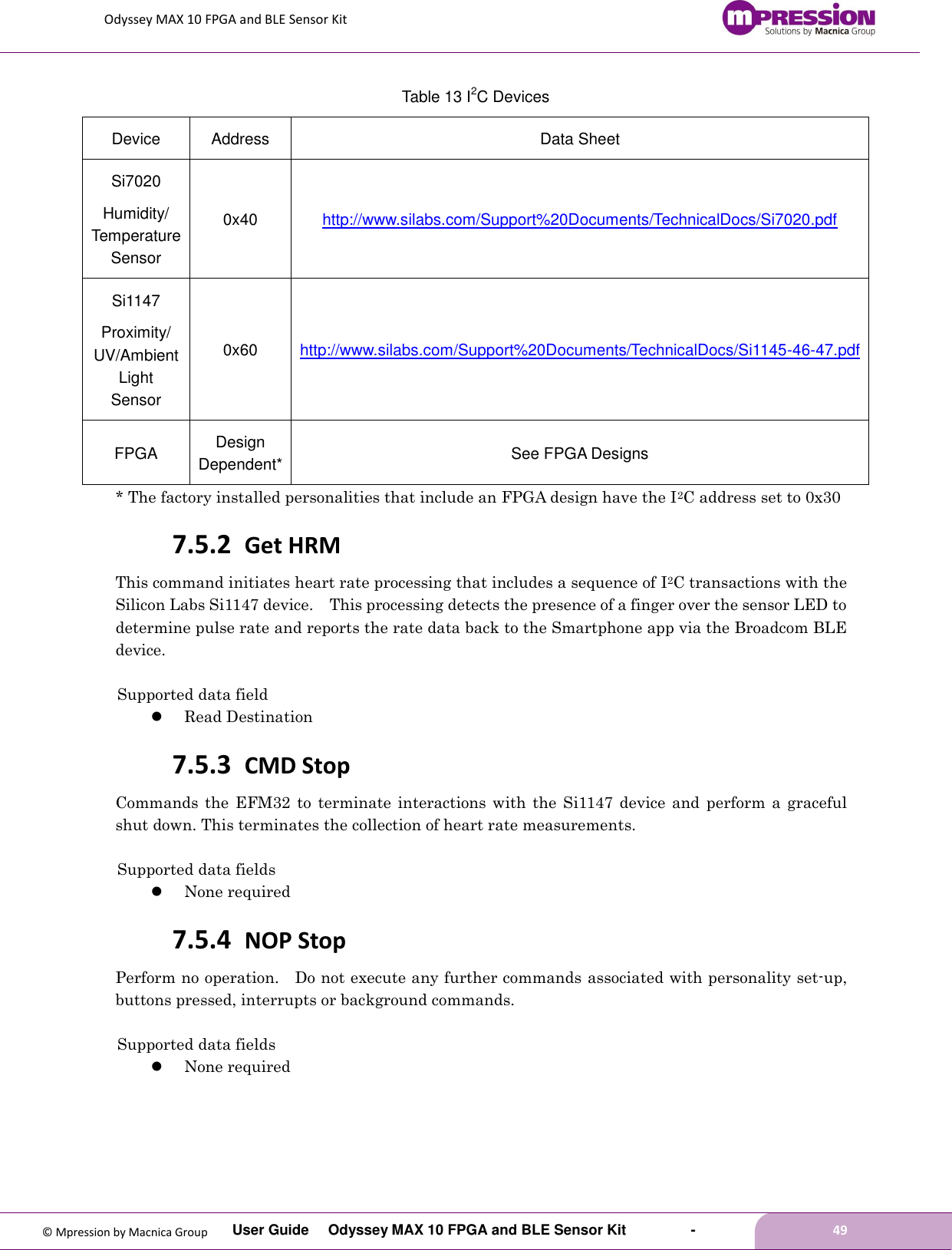 Odyssey MAX 10 FPGA and BLE Sensor Kit         User Guide  Odyssey MAX 10 FPGA and BLE Sensor Kit        -        49  © Mpression by Macnica Group Table 13 I2C Devices Device Address Data Sheet Si7020 Humidity/ Temperature Sensor 0x40 http://www.silabs.com/Support%20Documents/TechnicalDocs/Si7020.pdf   Si1147 Proximity/ UV/Ambient Light Sensor 0x60 http://www.silabs.com/Support%20Documents/TechnicalDocs/Si1145-46-47.pdf   FPGA Design Dependent* See FPGA Designs * The factory installed personalities that include an FPGA design have the I2C address set to 0x30 7.5.2 Get HRM This command initiates heart rate processing that includes a sequence of I2C transactions with the Silicon Labs Si1147 device.    This processing detects the presence of a finger over the sensor LED to determine pulse rate and reports the rate data back to the Smartphone app via the Broadcom BLE device.  Supported data field  Read Destination 7.5.3 CMD Stop Commands  the  EFM32  to  terminate interactions  with  the  Si1147  device  and perform a graceful shut down. This terminates the collection of heart rate measurements.  Supported data fields  None required 7.5.4 NOP Stop Perform no operation.    Do not execute any further commands associated with personality set-up, buttons pressed, interrupts or background commands.  Supported data fields  None required 