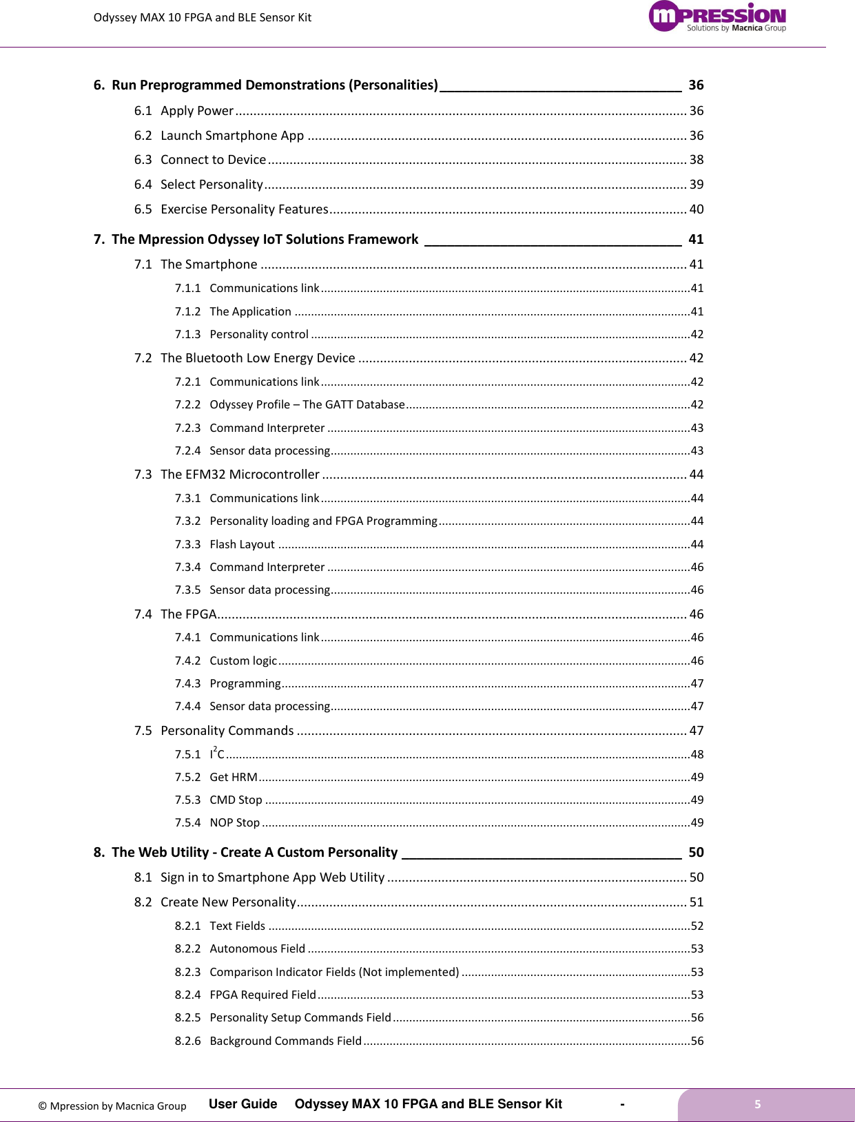 Odyssey MAX 10 FPGA and BLE Sensor Kit         User Guide  Odyssey MAX 10 FPGA and BLE Sensor Kit        -        5  © Mpression by Macnica Group 6. Run Preprogrammed Demonstrations (Personalities) ________________________________ 36 6.1 Apply Power ............................................................................................................................. 36 6.2 Launch Smartphone App ......................................................................................................... 36 6.3 Connect to Device .................................................................................................................... 38 6.4 Select Personality ..................................................................................................................... 39 6.5 Exercise Personality Features ................................................................................................... 40 7. The Mpression Odyssey IoT Solutions Framework  __________________________________ 41 7.1 The Smartphone ...................................................................................................................... 41 7.1.1 Communications link ................................................................................................................. 41 7.1.2 The Application ......................................................................................................................... 41 7.1.3 Personality control .................................................................................................................... 42 7.2 The Bluetooth Low Energy Device ........................................................................................... 42 7.2.1 Communications link ................................................................................................................. 42 7.2.2 Odyssey Profile – The GATT Database ....................................................................................... 42 7.2.3 Command Interpreter ............................................................................................................... 43 7.2.4 Sensor data processing.............................................................................................................. 43 7.3 The EFM32 Microcontroller ..................................................................................................... 44 7.3.1 Communications link ................................................................................................................. 44 7.3.2 Personality loading and FPGA Programming ............................................................................. 44 7.3.3 Flash Layout .............................................................................................................................. 44 7.3.4 Command Interpreter ............................................................................................................... 46 7.3.5 Sensor data processing.............................................................................................................. 46 7.4 The FPGA.................................................................................................................................. 46 7.4.1 Communications link ................................................................................................................. 46 7.4.2 Custom logic .............................................................................................................................. 46 7.4.3 Programming ............................................................................................................................. 47 7.4.4 Sensor data processing.............................................................................................................. 47 7.5 Personality Commands ............................................................................................................ 47 7.5.1 I2C .............................................................................................................................................. 48 7.5.2 Get HRM .................................................................................................................................... 49 7.5.3 CMD Stop .................................................................................................................................. 49 7.5.4 NOP Stop ................................................................................................................................... 49 8. The Web Utility - Create A Custom Personality _____________________________________ 50 8.1 Sign in to Smartphone App Web Utility ................................................................................... 50 8.2 Create New Personality ............................................................................................................ 51 8.2.1 Text Fields ................................................................................................................................. 52 8.2.2 Autonomous Field ..................................................................................................................... 53 8.2.3 Comparison Indicator Fields (Not implemented) ...................................................................... 53 8.2.4 FPGA Required Field .................................................................................................................. 53 8.2.5 Personality Setup Commands Field ........................................................................................... 56 8.2.6 Background Commands Field .................................................................................................... 56 
