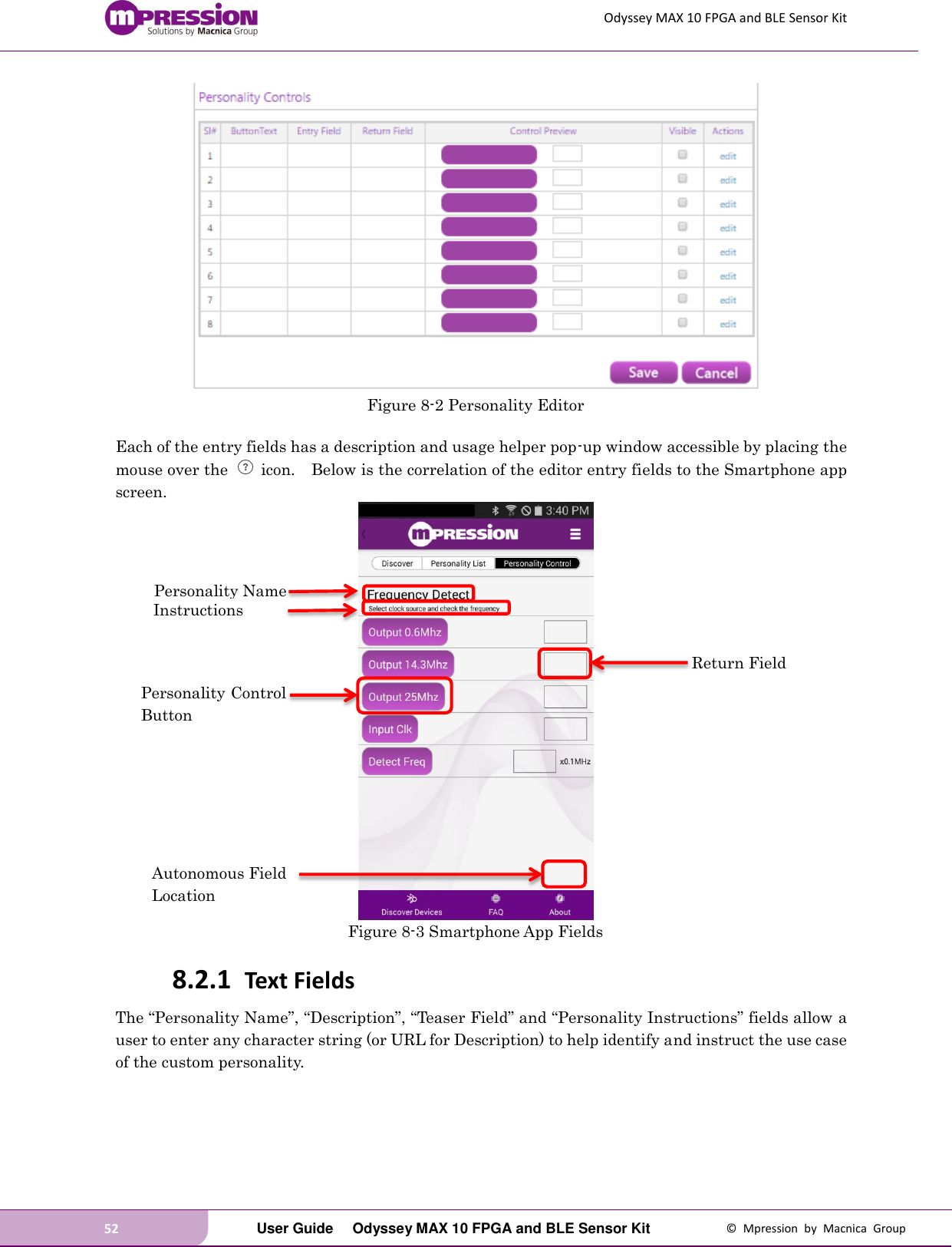 Odyssey MAX 10 FPGA and BLE Sensor Kit 52   User Guide  Odyssey MAX 10 FPGA and BLE Sensor Kit  ©  Mpression  by  Macnica  Group  Figure 8-2 Personality Editor  Each of the entry fields has a description and usage helper pop-up window accessible by placing the mouse over the    icon.    Below is the correlation of the editor entry fields to the Smartphone app screen.  Figure 8-3 Smartphone App Fields 8.2.1 Text Fields The “Personality Name”, “Description”, “Teaser Field” and “Personality Instructions” fields allow a user to enter any character string (or URL for Description) to help identify and instruct the use case of the custom personality.   Personality Name Personality Control Button Autonomous Field Location Return Field Instructions 
