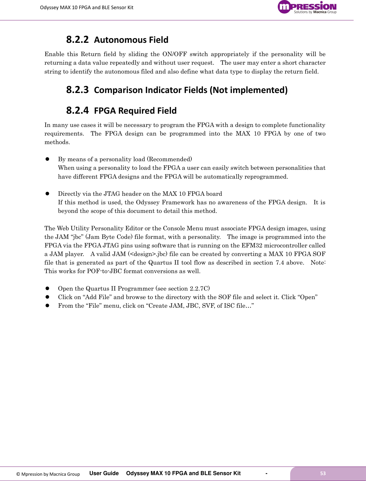 Odyssey MAX 10 FPGA and BLE Sensor Kit         User Guide  Odyssey MAX 10 FPGA and BLE Sensor Kit        -        53  © Mpression by Macnica Group 8.2.2 Autonomous Field Enable  this  Return  field  by  sliding  the  ON/OFF  switch  appropriately  if  the  personality  will  be returning a data value repeatedly and without user request.    The user may enter a short character string to identify the autonomous filed and also define what data type to display the return field. 8.2.3 Comparison Indicator Fields (Not implemented) 8.2.4 FPGA Required Field In many use cases it will be necessary to program the FPGA with a design to complete functionality requirements.    The  FPGA  design  can  be  programmed  into  the  MAX  10  FPGA  by  one  of  two methods.   By means of a personality load (Recommended) When using a personality to load the FPGA a user can easily switch between personalities that have different FPGA designs and the FPGA will be automatically reprogrammed.     Directly via the JTAG header on the MAX 10 FPGA board If this method is used, the Odyssey Framework has no awareness of the FPGA design.    It is beyond the scope of this document to detail this method.  The Web Utility Personality Editor or the Console Menu must associate FPGA design images, using the JAM “jbc” (Jam Byte Code) file format, with a personality.    The image is programmed into the FPGA via the FPGA JTAG pins using software that is running on the EFM32 microcontroller called a JAM player.    A valid JAM (&lt;design&gt;.jbc) file can be created by converting a MAX 10 FPGA SOF file that is generated as part of the Quartus II tool flow as described in section 7.4 above.    Note: This works for POF-to-JBC format conversions as well.   Open the Quartus II Programmer (see section 2.2.7C)  Click on “Add File” and browse to the directory with the SOF file and select it. Click “Open”  From the “File” menu, click on “Create JAM, JBC, SVF, of ISC file…”  