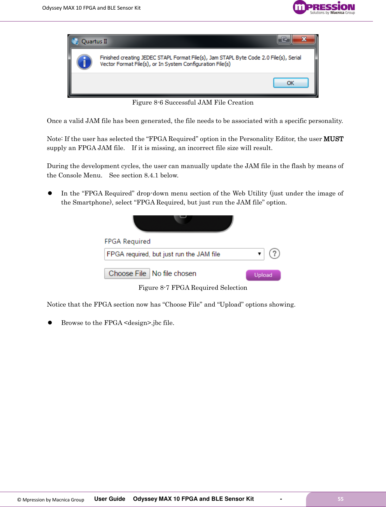Odyssey MAX 10 FPGA and BLE Sensor Kit         User Guide  Odyssey MAX 10 FPGA and BLE Sensor Kit        -        55  © Mpression by Macnica Group  Figure 8-6 Successful JAM File Creation  Once a valid JAM file has been generated, the file needs to be associated with a specific personality.    Note: If the user has selected the “FPGA Required” option in the Personality Editor, the user MUST supply an FPGA JAM file.    If it is missing, an incorrect file size will result.  During the development cycles, the user can manually update the JAM file in the flash by means of the Console Menu.  See section 8.4.1 below.   In the “FPGA Required” drop-down menu section of the Web Utility (just under the image of the Smartphone), select “FPGA Required, but just run the JAM file” option.   Figure 8-7 FPGA Required Selection  Notice that the FPGA section now has “Choose File” and “Upload” options showing.   Browse to the FPGA &lt;design&gt;.jbc file.  