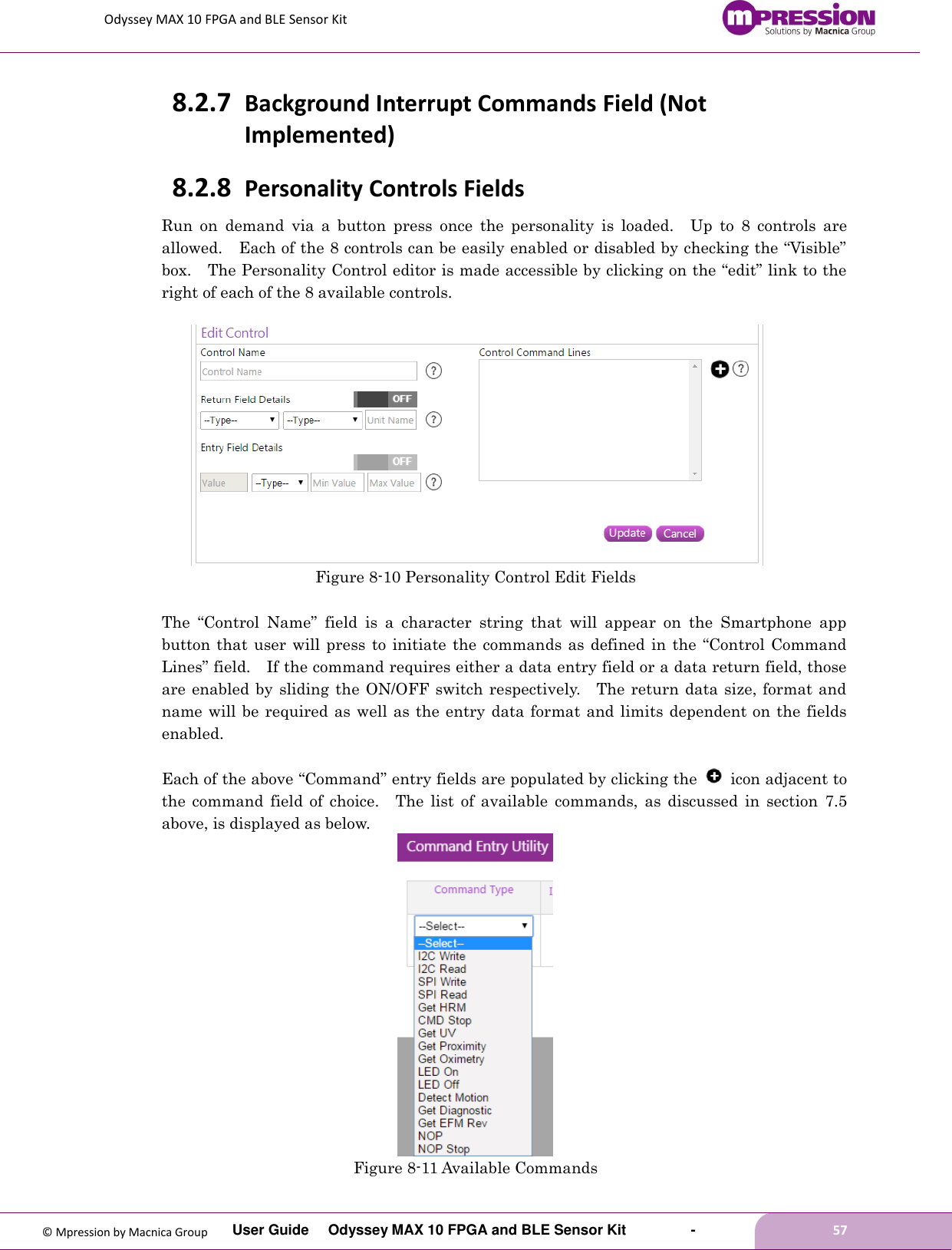Odyssey MAX 10 FPGA and BLE Sensor Kit         User Guide  Odyssey MAX 10 FPGA and BLE Sensor Kit        -        57  © Mpression by Macnica Group 8.2.7 Background Interrupt Commands Field (Not Implemented) 8.2.8 Personality Controls Fields Run  on  demand  via  a  button  press  once  the  personality  is  loaded.    Up  to  8  controls  are allowed.    Each of the 8 controls can be easily enabled or disabled by checking the “Visible” box.    The Personality Control editor is made accessible by clicking on the “edit” link to the right of each of the 8 available controls.       Figure 8-10 Personality Control Edit Fields  The  “Control  Name”  field  is  a  character  string  that  will  appear  on  the  Smartphone  app button that user  will  press to initiate the commands as defined in the “Control Command Lines” field.    If the command requires either a data entry field or a data return field, those are enabled by sliding the ON/OFF switch respectively.    The return data size, format and name will be required as well as the entry data format and limits dependent on the fields enabled.    Each of the above “Command” entry fields are populated by clicking the    icon adjacent to the  command  field  of  choice.    The  list  of  available  commands,  as  discussed  in  section  7.5 above, is displayed as below.  Figure 8-11 Available Commands 