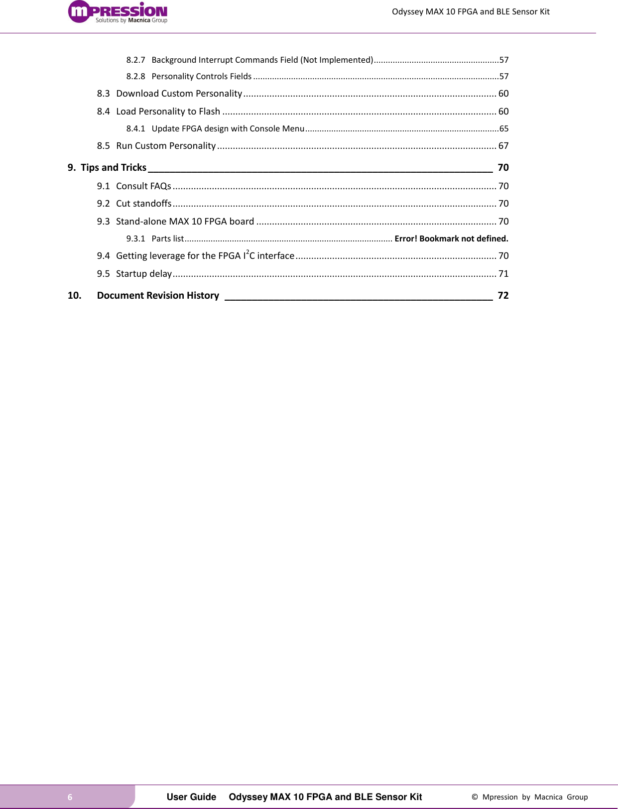 Odyssey MAX 10 FPGA and BLE Sensor Kit 6   User Guide  Odyssey MAX 10 FPGA and BLE Sensor Kit  ©  Mpression  by  Macnica  Group 8.2.7 Background Interrupt Commands Field (Not Implemented) ..................................................... 57 8.2.8 Personality Controls Fields ........................................................................................................ 57 8.3 Download Custom Personality ................................................................................................. 60 8.4 Load Personality to Flash ......................................................................................................... 60 8.4.1 Update FPGA design with Console Menu .................................................................................. 65 8.5 Run Custom Personality ........................................................................................................... 67 9. Tips and Tricks _______________________________________________________________ 70 9.1 Consult FAQs ............................................................................................................................ 70 9.2 Cut standoffs ............................................................................................................................ 70 9.3 Stand-alone MAX 10 FPGA board ............................................................................................ 70 9.3.1 Parts list ........................................................................................ Error! Bookmark not defined. 9.4 Getting leverage for the FPGA I2C interface ............................................................................. 70 9.5 Startup delay ............................................................................................................................ 71 10. Document Revision History  _________________________________________________ 72     