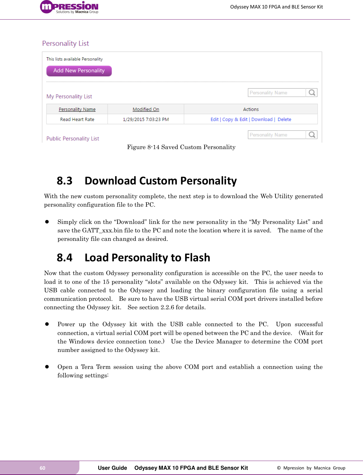 Odyssey MAX 10 FPGA and BLE Sensor Kit 60   User Guide  Odyssey MAX 10 FPGA and BLE Sensor Kit  ©  Mpression  by  Macnica  Group   Figure 8-14 Saved Custom Personality   8.3 Download Custom Personality With the new custom personality complete, the next step is to download the Web Utility generated personality configuration file to the PC.   Simply click on the “Download” link for the new personality in the “My Personality List” and save the GATT_xxx.bin file to the PC and note the location where it is saved.  The name of the personality file can changed as desired. 8.4 Load Personality to Flash Now that the custom Odyssey personality configuration is accessible on the PC, the user needs to load it to one of the 15 personality “slots” available on the Odyssey kit.    This is achieved via the USB  cable  connected  to  the  Odyssey  and  loading  the  binary  configuration  file  using  a  serial communication protocol.    Be sure to have the USB virtual serial COM port drivers installed before connecting the Odyssey kit.    See section 2.2.6 for details.   Power  up  the  Odyssey  kit  with  the  USB  cable  connected  to  the  PC.    Upon  successful connection, a virtual serial COM port will be opened between the PC and the device.    (Wait for the Windows device connection tone.)    Use the Device Manager to determine the COM port number assigned to the Odyssey kit.   Open  a  Tera  Term  session  using  the  above  COM  port  and  establish  a  connection  using  the following settings:  