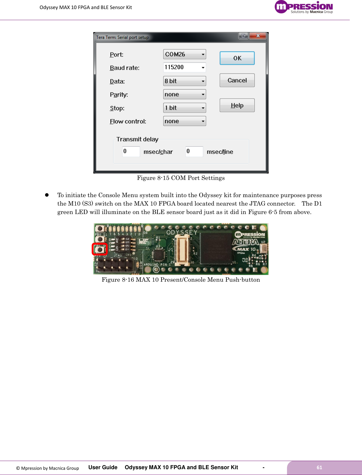 Odyssey MAX 10 FPGA and BLE Sensor Kit         User Guide  Odyssey MAX 10 FPGA and BLE Sensor Kit        -        61  © Mpression by Macnica Group    Figure 8-15 COM Port Settings   To initiate the Console Menu system built into the Odyssey kit for maintenance purposes press the M10 (S3) switch on the MAX 10 FPGA board located nearest the JTAG connector.    The D1 green LED will illuminate on the BLE sensor board just as it did in Figure 6-5 from above.   Figure 8-16 MAX 10 Present/Console Menu Push-button  
