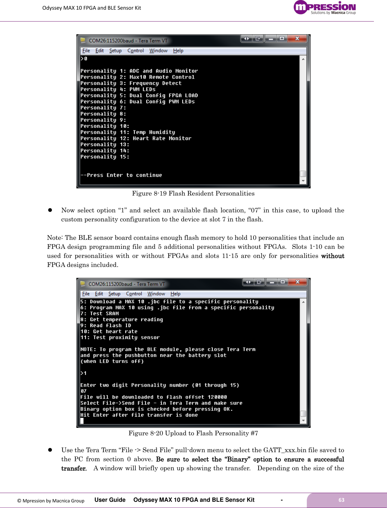Odyssey MAX 10 FPGA and BLE Sensor Kit         User Guide  Odyssey MAX 10 FPGA and BLE Sensor Kit        -        63  © Mpression by Macnica Group  Figure 8-19 Flash Resident Personalities   Now select option “1” and  select  an available flash location, “07” in  this case, to upload  the custom personality configuration to the device at slot 7 in the flash.  Note: The BLE sensor board contains enough flash memory to hold 10 personalities that include an FPGA design programming file and 5 additional personalities without FPGAs.   Slots 1-10 can be used  for  personalities with  or  without  FPGAs  and  slots  11-15  are  only  for  personalities  without FPGA designs included.   Figure 8-20 Upload to Flash Personality #7   Use the Tera Term “File -&gt; Send File” pull-down menu to select the GATT_xxx.bin file saved to the  PC  from  section  0  above.  Be  sure  to  select  the  “Binary”  option  to  ensure  a  successful transfer.  A window will briefly open up showing the transfer.    Depending on the size of the 