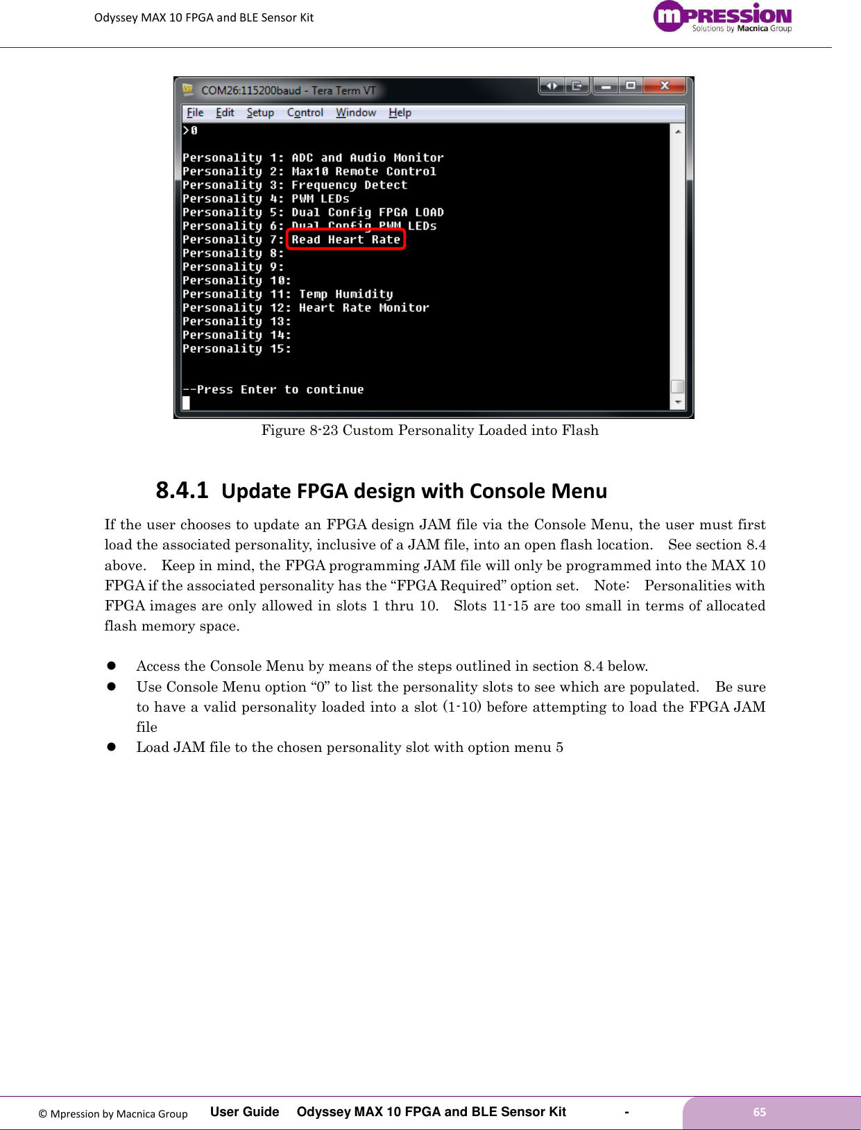 Odyssey MAX 10 FPGA and BLE Sensor Kit         User Guide  Odyssey MAX 10 FPGA and BLE Sensor Kit        -        65  © Mpression by Macnica Group    Figure 8-23 Custom Personality Loaded into Flash  8.4.1 Update FPGA design with Console Menu If the user chooses to update an FPGA design JAM file via the Console Menu, the user must first load the associated personality, inclusive of a JAM file, into an open flash location.    See section 8.4 above.    Keep in mind, the FPGA programming JAM file will only be programmed into the MAX 10 FPGA if the associated personality has the “FPGA Required” option set.    Note:    Personalities with FPGA images are only allowed in slots 1 thru 10.    Slots 11-15 are too small in terms of allocated flash memory space.   Access the Console Menu by means of the steps outlined in section 8.4 below.  Use Console Menu option “0” to list the personality slots to see which are populated.  Be sure to have a valid personality loaded into a slot (1-10) before attempting to load the FPGA JAM file  Load JAM file to the chosen personality slot with option menu 5  