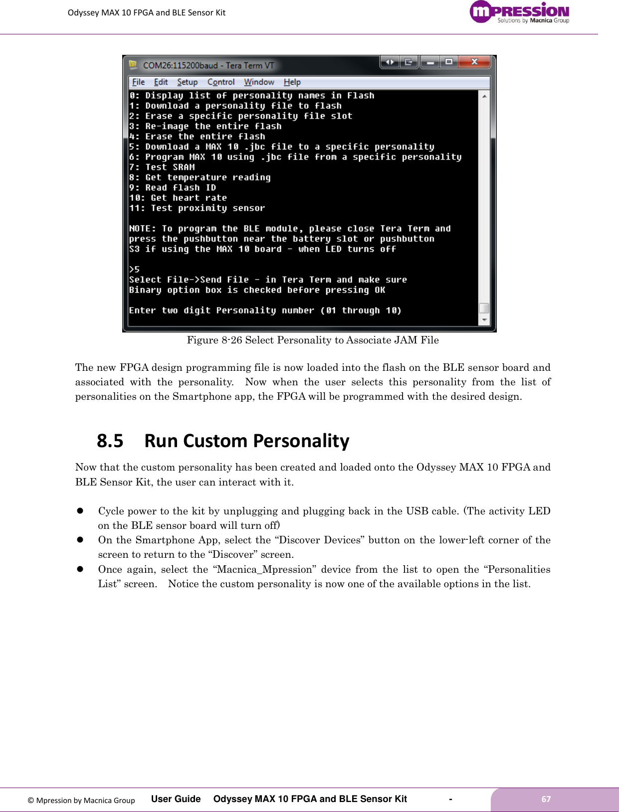 Odyssey MAX 10 FPGA and BLE Sensor Kit         User Guide  Odyssey MAX 10 FPGA and BLE Sensor Kit        -        67  © Mpression by Macnica Group  Figure 8-26 Select Personality to Associate JAM File  The new FPGA design programming file is now loaded into the flash on the BLE sensor board and associated  with  the  personality.    Now  when  the  user  selects  this  personality  from  the  list  of personalities on the Smartphone app, the FPGA will be programmed with the desired design.  8.5 Run Custom Personality Now that the custom personality has been created and loaded onto the Odyssey MAX 10 FPGA and BLE Sensor Kit, the user can interact with it.   Cycle power to the kit by unplugging and plugging back in the USB cable. (The activity LED on the BLE sensor board will turn off)  On the Smartphone App, select the “Discover Devices” button on the lower-left corner of the screen to return to the “Discover” screen.  Once  again,  select  the  “Macnica_Mpression” device  from  the  list  to  open  the  “Personalities List” screen.    Notice the custom personality is now one of the available options in the list.  