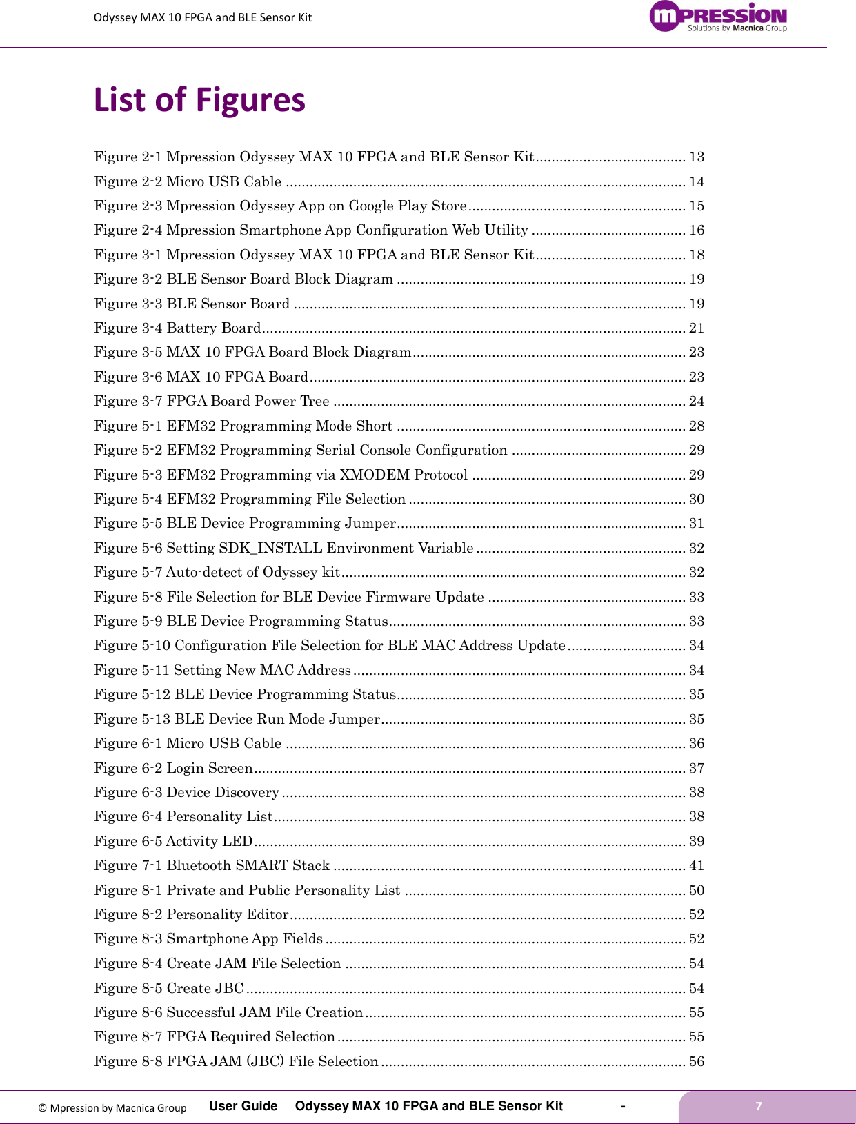 Odyssey MAX 10 FPGA and BLE Sensor Kit         User Guide  Odyssey MAX 10 FPGA and BLE Sensor Kit        -        7  © Mpression by Macnica Group List of Figures Figure 2-1 Mpression Odyssey MAX 10 FPGA and BLE Sensor Kit ...................................... 13 Figure 2-2 Micro USB Cable ..................................................................................................... 14 Figure 2-3 Mpression Odyssey App on Google Play Store ....................................................... 15 Figure 2-4 Mpression Smartphone App Configuration Web Utility ....................................... 16 Figure 3-1 Mpression Odyssey MAX 10 FPGA and BLE Sensor Kit ...................................... 18 Figure 3-2 BLE Sensor Board Block Diagram ......................................................................... 19 Figure 3-3 BLE Sensor Board ................................................................................................... 19 Figure 3-4 Battery Board ........................................................................................................... 21 Figure 3-5 MAX 10 FPGA Board Block Diagram ..................................................................... 23 Figure 3-6 MAX 10 FPGA Board ............................................................................................... 23 Figure 3-7 FPGA Board Power Tree ......................................................................................... 24 Figure 5-1 EFM32 Programming Mode Short ......................................................................... 28 Figure 5-2 EFM32 Programming Serial Console Configuration ............................................ 29 Figure 5-3 EFM32 Programming via XMODEM Protocol ...................................................... 29 Figure 5-4 EFM32 Programming File Selection ...................................................................... 30 Figure 5-5 BLE Device Programming Jumper ......................................................................... 31 Figure 5-6 Setting SDK_INSTALL Environment Variable ..................................................... 32 Figure 5-7 Auto-detect of Odyssey kit ....................................................................................... 32 Figure 5-8 File Selection for BLE Device Firmware Update .................................................. 33 Figure 5-9 BLE Device Programming Status ........................................................................... 33 Figure 5-10 Configuration File Selection for BLE MAC Address Update .............................. 34 Figure 5-11 Setting New MAC Address .................................................................................... 34 Figure 5-12 BLE Device Programming Status ......................................................................... 35 Figure 5-13 BLE Device Run Mode Jumper ............................................................................. 35 Figure 6-1 Micro USB Cable ..................................................................................................... 36 Figure 6-2 Login Screen ............................................................................................................. 37 Figure 6-3 Device Discovery ...................................................................................................... 38 Figure 6-4 Personality List ........................................................................................................ 38 Figure 6-5 Activity LED ............................................................................................................. 39 Figure 7-1 Bluetooth SMART Stack ......................................................................................... 41 Figure 8-1 Private and Public Personality List ....................................................................... 50 Figure 8-2 Personality Editor .................................................................................................... 52 Figure 8-3 Smartphone App Fields ........................................................................................... 52 Figure 8-4 Create JAM File Selection ...................................................................................... 54 Figure 8-5 Create JBC ............................................................................................................... 54 Figure 8-6 Successful JAM File Creation ................................................................................. 55 Figure 8-7 FPGA Required Selection ........................................................................................ 55 Figure 8-8 FPGA JAM (JBC) File Selection ............................................................................. 56 