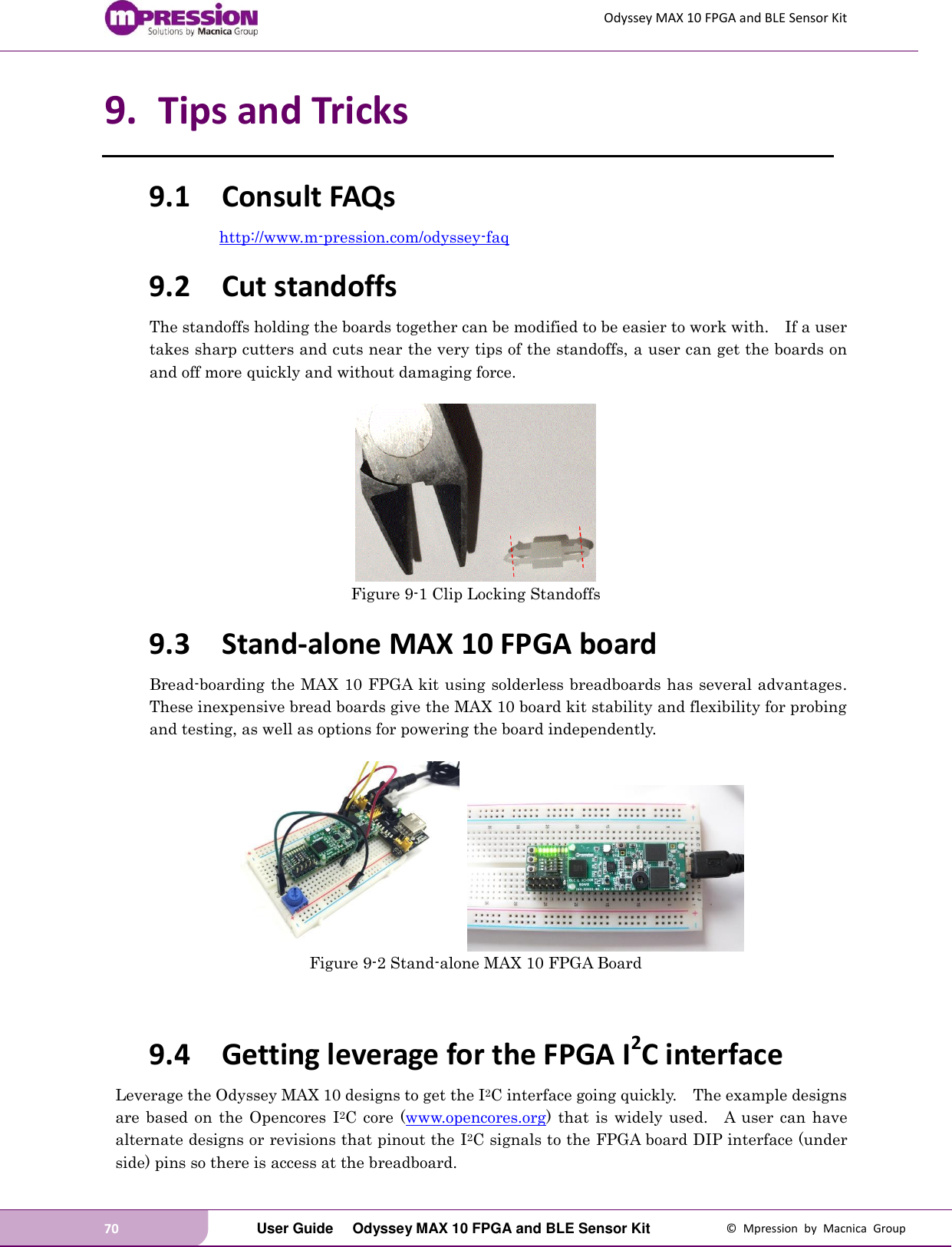 Odyssey MAX 10 FPGA and BLE Sensor Kit 70   User Guide  Odyssey MAX 10 FPGA and BLE Sensor Kit  ©  Mpression  by  Macnica  Group 9. Tips and Tricks 9.1 Consult FAQs http://www.m-pression.com/odyssey-faq 9.2 Cut standoffs The standoffs holding the boards together can be modified to be easier to work with.    If a user takes sharp cutters and cuts near the very tips of the standoffs, a user can get the boards on and off more quickly and without damaging force.   Figure 9-1 Clip Locking Standoffs 9.3 Stand-alone MAX 10 FPGA board Bread-boarding the MAX 10 FPGA kit using solderless breadboards has several advantages.   These inexpensive bread boards give the MAX 10 board kit stability and flexibility for probing and testing, as well as options for powering the board independently.         Figure 9-2 Stand-alone MAX 10 FPGA Board   9.4 Getting leverage for the FPGA I2C interface Leverage the Odyssey MAX 10 designs to get the I2C interface going quickly.    The example designs are  based  on the  Opencores  I2C  core  (www.opencores.org) that is widely  used.    A  user  can have alternate designs or revisions that pinout the I2C signals to the FPGA board DIP interface (under side) pins so there is access at the breadboard.   
