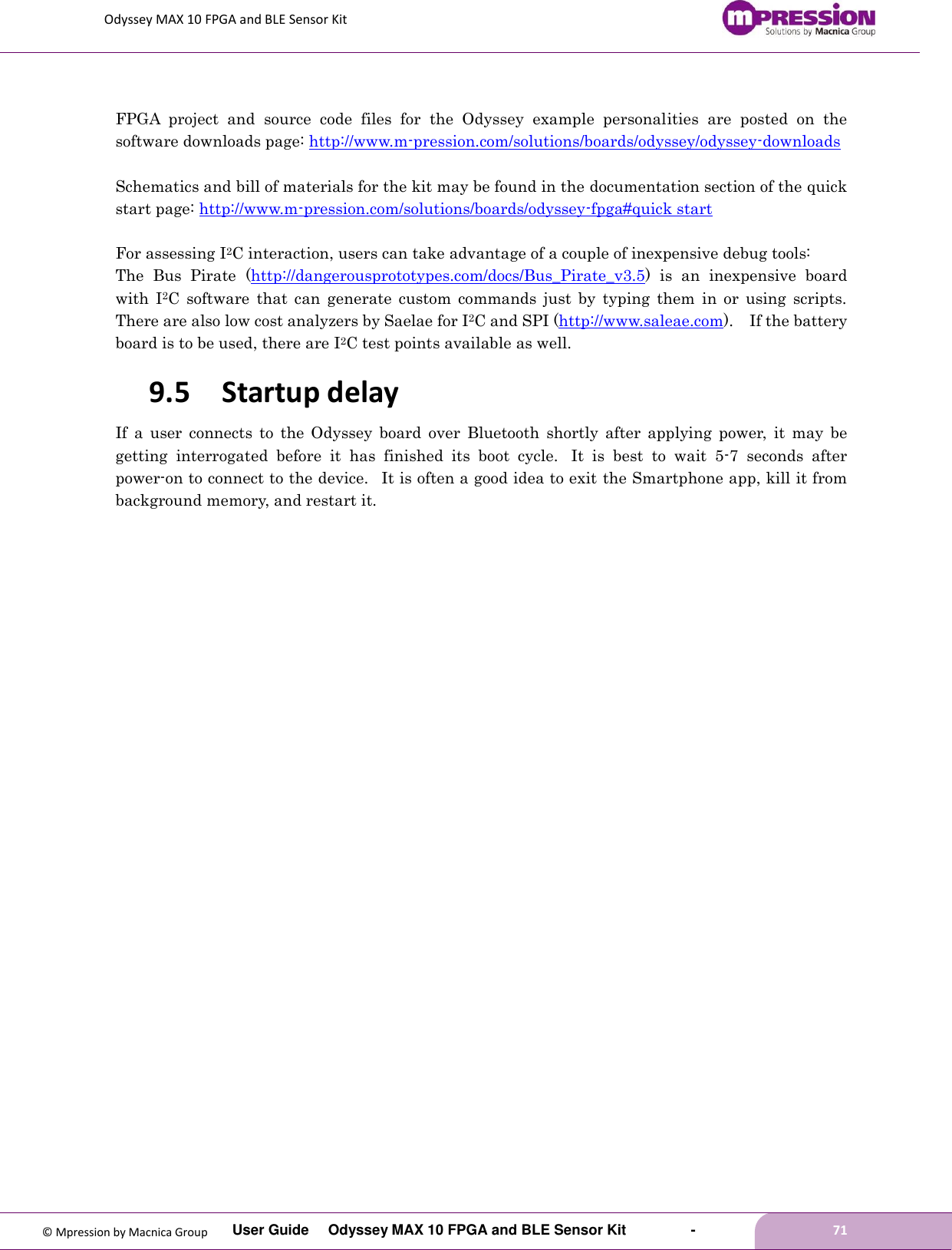 Odyssey MAX 10 FPGA and BLE Sensor Kit         User Guide  Odyssey MAX 10 FPGA and BLE Sensor Kit        -        71  © Mpression by Macnica Group  FPGA  project  and  source  code  files  for  the  Odyssey  example  personalities  are  posted  on  the software downloads page: http://www.m-pression.com/solutions/boards/odyssey/odyssey-downloads    Schematics and bill of materials for the kit may be found in the documentation section of the quick start page: http://www.m-pression.com/solutions/boards/odyssey-fpga#quick start    For assessing I2C interaction, users can take advantage of a couple of inexpensive debug tools: The  Bus  Pirate (http://dangerousprototypes.com/docs/Bus_Pirate_v3.5)  is  an  inexpensive  board with  I2C  software  that  can  generate  custom  commands  just  by  typing  them  in  or  using  scripts.   There are also low cost analyzers by Saelae for I2C and SPI (http://www.saleae.com).    If the battery board is to be used, there are I2C test points available as well. 9.5 Startup delay If  a  user  connects  to  the  Odyssey  board  over  Bluetooth  shortly  after  applying  power,  it  may  be getting  interrogated  before  it  has  finished  its  boot  cycle.   It  is  best  to  wait  5-7  seconds  after power-on to connect to the device.   It is often a good idea to exit the Smartphone app, kill it from background memory, and restart it. 
