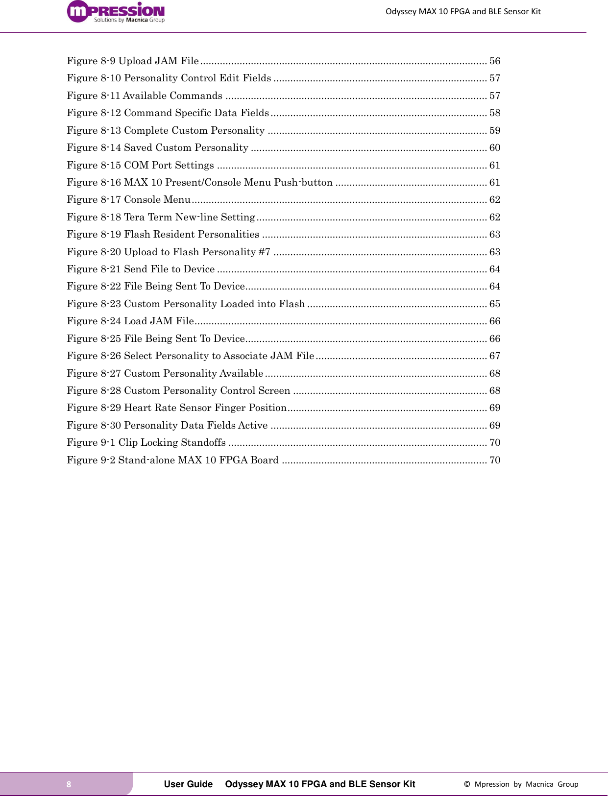 Odyssey MAX 10 FPGA and BLE Sensor Kit 8   User Guide  Odyssey MAX 10 FPGA and BLE Sensor Kit  ©  Mpression  by  Macnica  Group Figure 8-9 Upload JAM File ...................................................................................................... 56 Figure 8-10 Personality Control Edit Fields ............................................................................ 57 Figure 8-11 Available Commands ............................................................................................. 57 Figure 8-12 Command Specific Data Fields ............................................................................. 58 Figure 8-13 Complete Custom Personality .............................................................................. 59 Figure 8-14 Saved Custom Personality .................................................................................... 60 Figure 8-15 COM Port Settings ................................................................................................ 61 Figure 8-16 MAX 10 Present/Console Menu Push-button ...................................................... 61 Figure 8-17 Console Menu ......................................................................................................... 62 Figure 8-18 Tera Term New-line Setting .................................................................................. 62 Figure 8-19 Flash Resident Personalities ................................................................................ 63 Figure 8-20 Upload to Flash Personality #7 ............................................................................ 63 Figure 8-21 Send File to Device ................................................................................................ 64 Figure 8-22 File Being Sent To Device...................................................................................... 64 Figure 8-23 Custom Personality Loaded into Flash ................................................................ 65 Figure 8-24 Load JAM File ........................................................................................................ 66 Figure 8-25 File Being Sent To Device...................................................................................... 66 Figure 8-26 Select Personality to Associate JAM File ............................................................. 67 Figure 8-27 Custom Personality Available ............................................................................... 68 Figure 8-28 Custom Personality Control Screen ..................................................................... 68 Figure 8-29 Heart Rate Sensor Finger Position ....................................................................... 69 Figure 8-30 Personality Data Fields Active ............................................................................. 69 Figure 9-1 Clip Locking Standoffs ............................................................................................ 70 Figure 9-2 Stand-alone MAX 10 FPGA Board ......................................................................... 70     