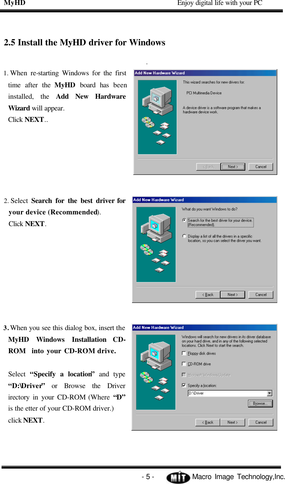 MyHD                                             Enjoy digital life with your PC   - 5 -            Macro Image Technology,Inc. 2.5 Install the MyHD driver for Windows   . 1. When re-starting Windows for the first time after the MyHD board has been installed, the Add New Hardware Wizard will appear. Click NEXT..         2. Select  Search for the best driver for your device (Recommended). Click NEXT.         3. When you see this dialog box, insert the MyHD Windows Installation CD-ROM  into your CD-ROM drive.  Select  “Specify a location” and type “D:\Driver” or Browse the Driver irectory in your CD-ROM (Where “D” is the etter of your CD-ROM driver.) click NEXT.     