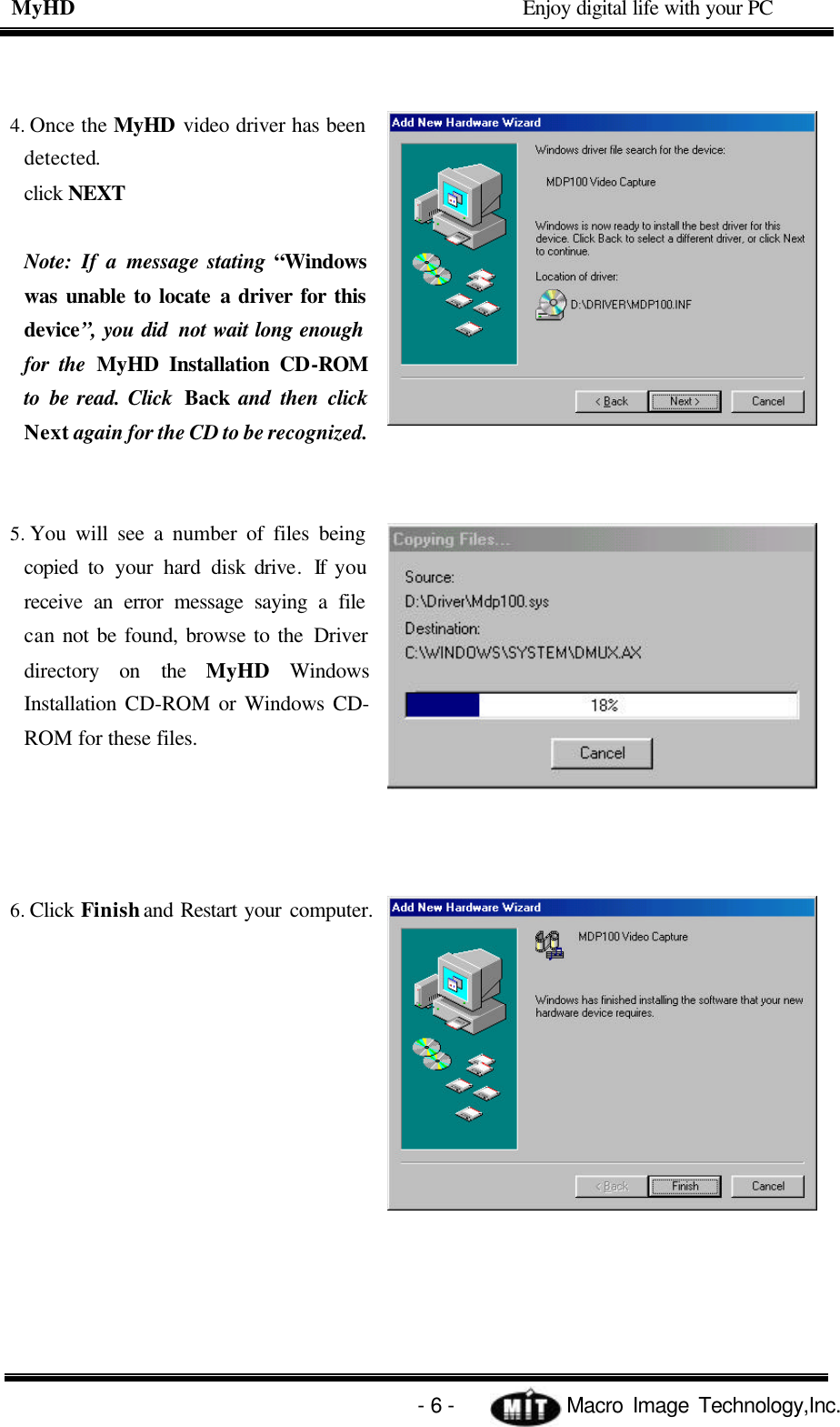 MyHD                                             Enjoy digital life with your PC   - 6 -            Macro Image Technology,Inc. 4. Once the MyHD video driver has been detected. click NEXT  Note: If a message stating “Windows was unable to locate a driver for this device”, you did not wait long enough for the MyHD Installation CD-ROM to be read. Click  Back  and then click Next again for the CD to be recognized.   5. You will see a number of files being copied to your hard disk drive. If you receive an error message saying a file  can not be found, browse to the Driver directory on the MyHD Windows Installation CD-ROM  or Windows CD-ROM for these files.     6. Click Finish and Restart your computer. 