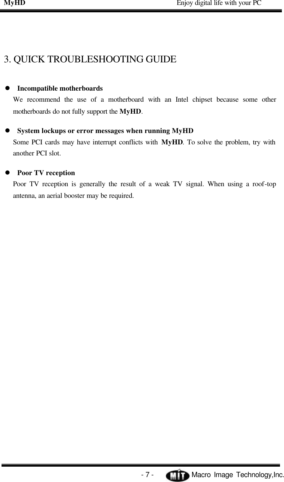 MyHD                                             Enjoy digital life with your PC   - 7 -            Macro Image Technology,Inc. 3. QUICK TROUBLESHOOTING GUIDE l Incompatible motherboards We recommend the use of a motherboard with an Intel chipset because some other motherboards do not fully support the MyHD. l System lockups or error messages when running MyHD Some PCI cards may have interrupt conflicts with MyHD. To solve the problem, try with another PCI slot. l Poor TV reception   Poor TV reception is generally the result of a weak TV signal. When using a roof-top antenna, an aerial booster may be required. 