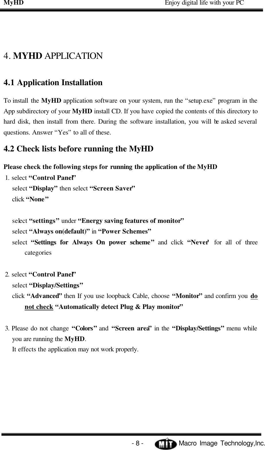 MyHD                                             Enjoy digital life with your PC   - 8 -            Macro Image Technology,Inc. 4. MYHD APPLICATION 4.1 Application Installation To install the MyHD application software on your system, run the “setup.exe” program in the App subdirectory of your MyHD install CD. If you have copied the contents of this directory to hard disk, then install from there. During the software installation, you will be asked several questions. Answer “Yes” to all of these.   4.2 Check lists before running the MyHD Please check the following steps for running the application of the MyHD 1. select “Control Panel”   select “Display” then select “Screen Saver” click “None”  select “settings” under “Energy saving features of monitor”   select “Always on(default)” in “Power Schemes” select  “Settings for Always On power scheme” and click “Never’ for all of three categories  2. select “Control Panel” select “Display/Settings” click “Advanced” then If you use loopback Cable, choose “Monitor” and confirm you do not check “Automatically detect Plug &amp; Play monitor”  3. Please do not change “Colors” and  “Screen area” in the “Display/Settings” menu while you are running the MyHD. It effects the application may not work properly.  