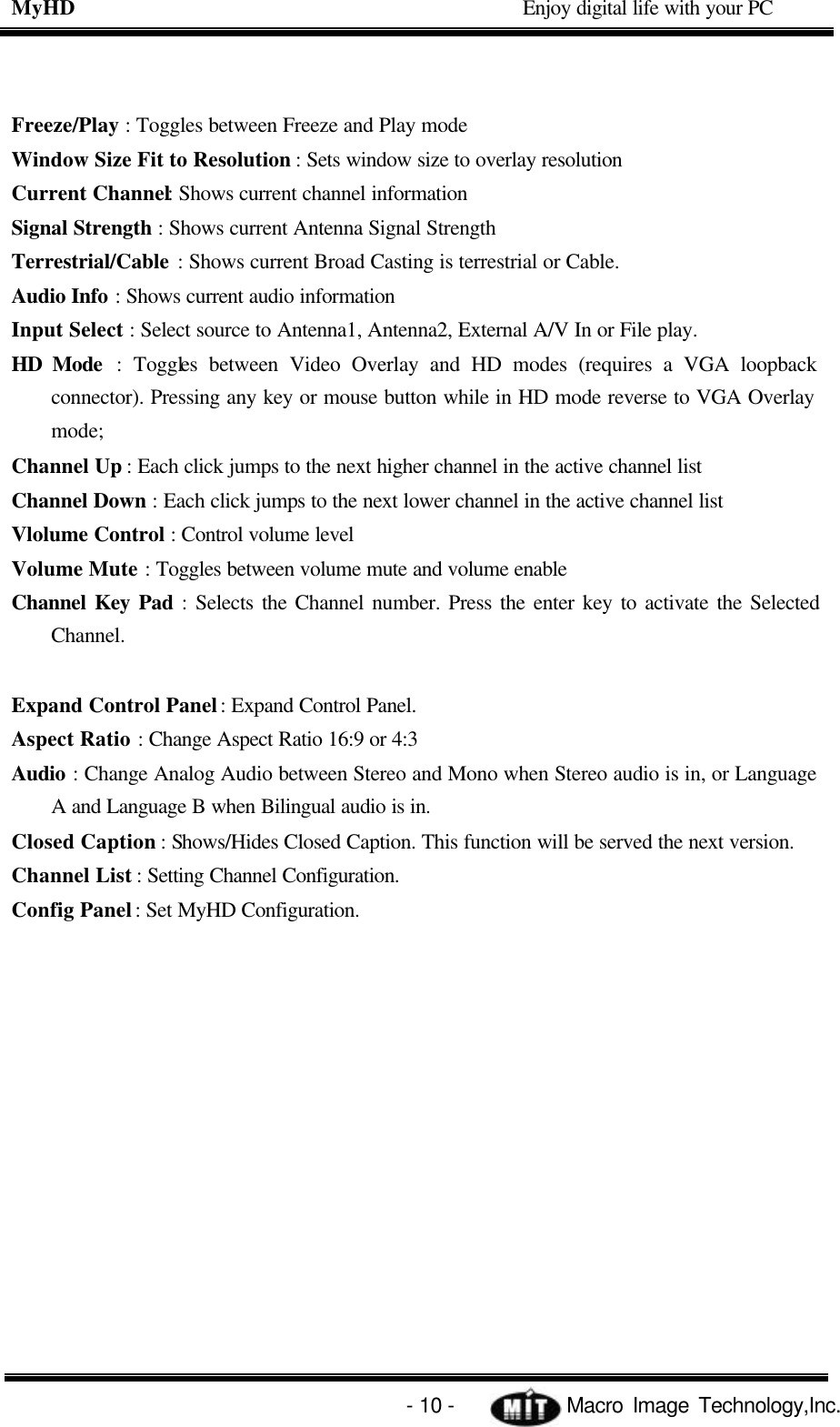 MyHD                                             Enjoy digital life with your PC   - 10 -            Macro Image Technology,Inc. Freeze/Play : Toggles between Freeze and Play mode Window Size Fit to Resolution : Sets window size to overlay resolution Current Channel: Shows current channel information Signal Strength : Shows current Antenna Signal Strength Terrestrial/Cable : Shows current Broad Casting is terrestrial or Cable. Audio Info : Shows current audio information Input Select : Select source to Antenna1, Antenna2, External A/V In or File play. HD Mode : Toggles between Video Overlay and HD modes (requires a VGA loopback connector). Pressing any key or mouse button while in HD mode reverse to VGA Overlay mode; Channel Up : Each click jumps to the next higher channel in the active channel list Channel Down : Each click jumps to the next lower channel in the active channel list Vlolume Control : Control volume level Volume Mute : Toggles between volume mute and volume enable Channel Key Pad : Selects the Channel number. Press the enter key to activate the Selected Channel.    Expand Control Panel : Expand Control Panel. Aspect Ratio : Change Aspect Ratio 16:9 or 4:3 Audio : Change Analog Audio between Stereo and Mono when Stereo audio is in, or Language A and Language B when Bilingual audio is in. Closed Caption : Shows/Hides Closed Caption. This function will be served the next version. Channel List : Setting Channel Configuration. Config Panel : Set MyHD Configuration. 