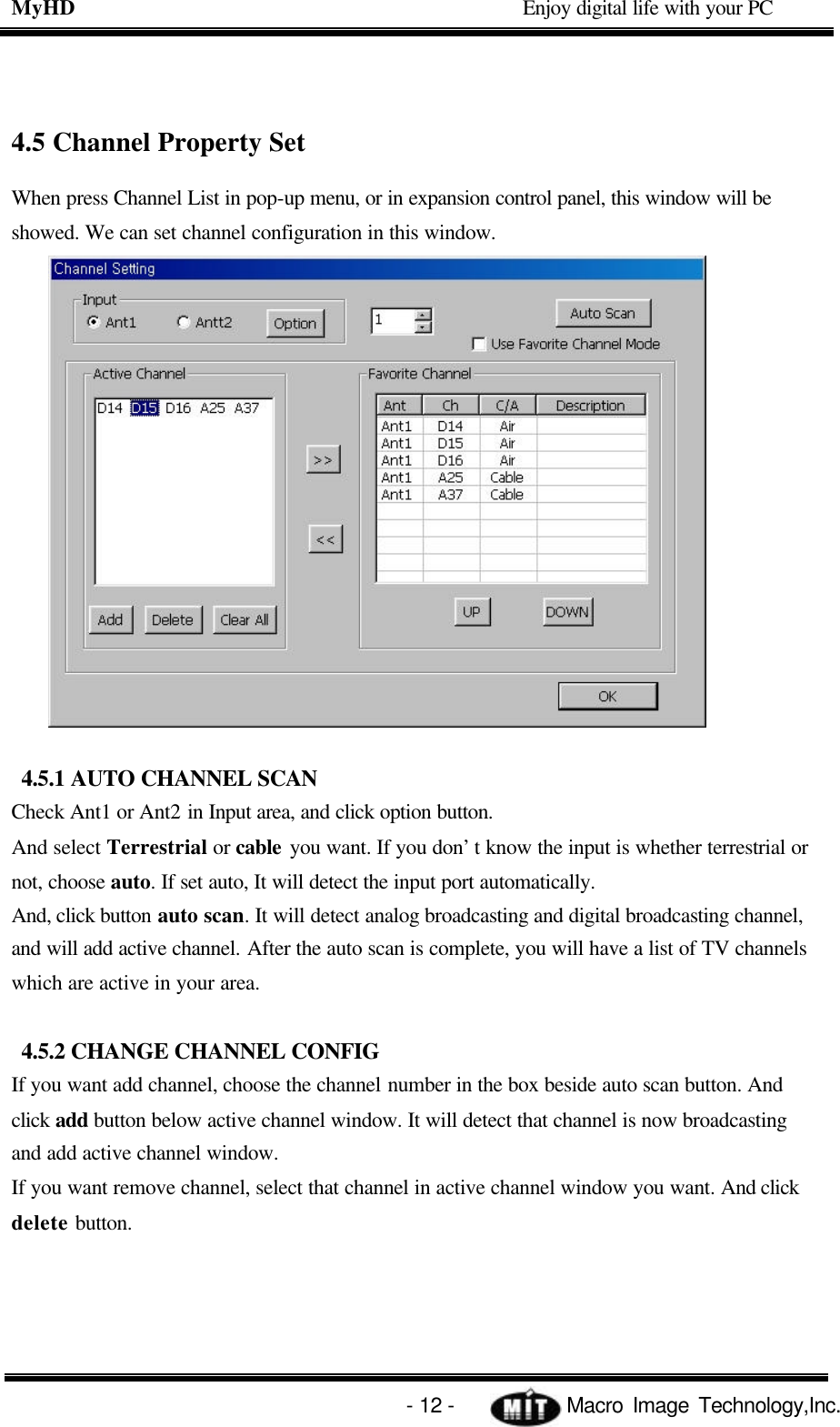 MyHD                                             Enjoy digital life with your PC   - 12 -            Macro Image Technology,Inc. 4.5 Channel Property Set When press Channel List in pop-up menu, or in expansion control panel, this window will be showed. We can set channel configuration in this window.  4.5.1 AUTO CHANNEL SCAN Check Ant1 or Ant2 in Input area, and click option button. And select Terrestrial or cable you want. If you don’t know the input is whether terrestrial or not, choose auto. If set auto, It will detect the input port automatically. And, click button auto scan. It will detect analog broadcasting and digital broadcasting channel, and will add active channel. After the auto scan is complete, you will have a list of TV channels which are active in your area.  4.5.2 CHANGE CHANNEL CONFIG If you want add channel, choose the channel number in the box beside auto scan button. And click add button below active channel window. It will detect that channel is now broadcasting and add active channel window. If you want remove channel, select that channel in active channel window you want. And click delete button.    