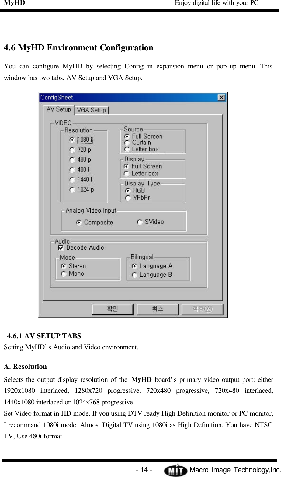 MyHD                                             Enjoy digital life with your PC   - 14 -            Macro Image Technology,Inc. 4.6 MyHD Environment Configuration You can configure MyHD by selecting Config in expansion menu or pop-up menu. This window has two tabs, AV Setup and VGA Setup.    4.6.1 AV SETUP TABS Setting MyHD’s Audio and Video environment. A. Resolution Selects the output display resolution of the MyHD board’s primary video output port: either 1920x1080 interlaced, 1280x720 progressive, 720x480 progressive, 720x480 interlaced, 1440x1080 interlaced or 1024x768 progressive. Set Video format in HD mode. If you using DTV ready High Definition monitor or PC monitor, I recommand 1080i mode. Almost Digital TV using 1080i as High Definition. You have NTSC TV, Use 480i format.   