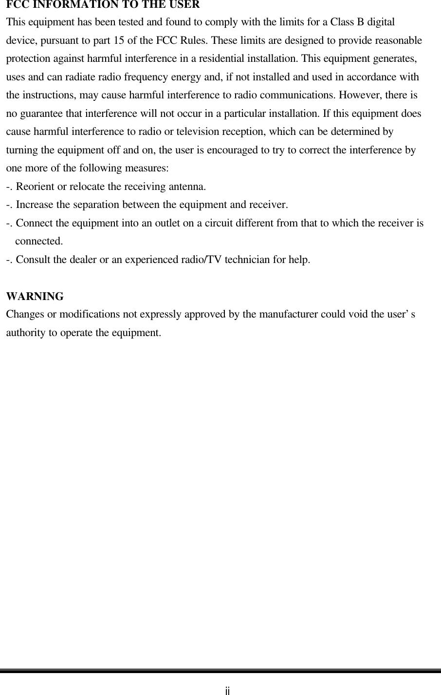 ii FCC INFORMATION TO THE USER This equipment has been tested and found to comply with the limits for a Class B digital device, pursuant to part 15 of the FCC Rules. These limits are designed to provide reasonable protection against harmful interference in a residential installation. This equipment generates, uses and can radiate radio frequency energy and, if not installed and used in accordance with the instructions, may cause harmful interference to radio communications. However, there is no guarantee that interference will not occur in a particular installation. If this equipment does cause harmful interference to radio or television reception, which can be determined by turning the equipment off and on, the user is encouraged to try to correct the interference by one more of the following measures: -. Reorient or relocate the receiving antenna. -. Increase the separation between the equipment and receiver. -. Connect the equipment into an outlet on a circuit different from that to which the receiver is connected. -. Consult the dealer or an experienced radio/TV technician for help.  WARNING   Changes or modifications not expressly approved by the manufacturer could void the user’s authority to operate the equipment. 