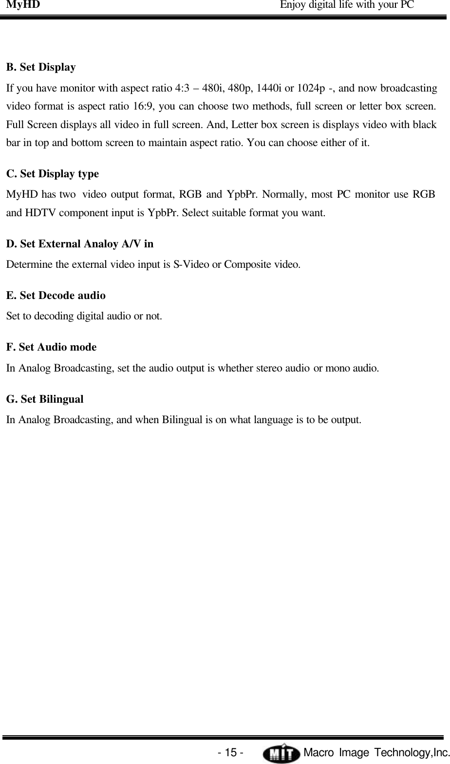 MyHD                                             Enjoy digital life with your PC   - 15 -            Macro Image Technology,Inc. B. Set Display If you have monitor with aspect ratio 4:3 – 480i, 480p, 1440i or 1024p -, and now broadcasting video format is aspect ratio 16:9, you can choose two methods, full screen or letter box screen. Full Screen displays all video in full screen. And, Letter box screen is displays video with black bar in top and bottom screen to maintain aspect ratio. You can choose either of it. C. Set Display type MyHD has two  video output format, RGB and YpbPr. Normally, most PC monitor use RGB and HDTV component input is YpbPr. Select suitable format you want. D. Set External Analoy A/V in Determine the external video input is S-Video or Composite video. E. Set Decode audio Set to decoding digital audio or not. F. Set Audio mode In Analog Broadcasting, set the audio output is whether stereo audio or mono audio. G. Set Bilingual In Analog Broadcasting, and when Bilingual is on what language is to be output. 