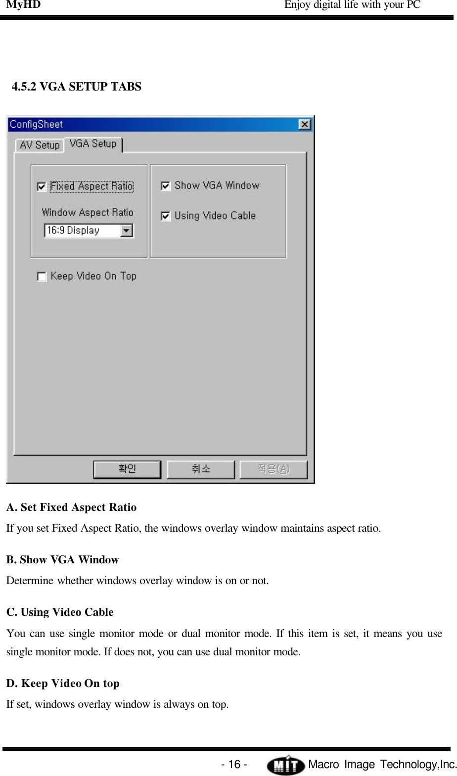 MyHD                                             Enjoy digital life with your PC   - 16 -            Macro Image Technology,Inc.  4.5.2 VGA SETUP TABS   A. Set Fixed Aspect Ratio If you set Fixed Aspect Ratio, the windows overlay window maintains aspect ratio. B. Show VGA Window Determine whether windows overlay window is on or not. C. Using Video Cable You can use single monitor mode or dual monitor mode. If this item is set, it means you use single monitor mode. If does not, you can use dual monitor mode. D. Keep Video On top If set, windows overlay window is always on top. 