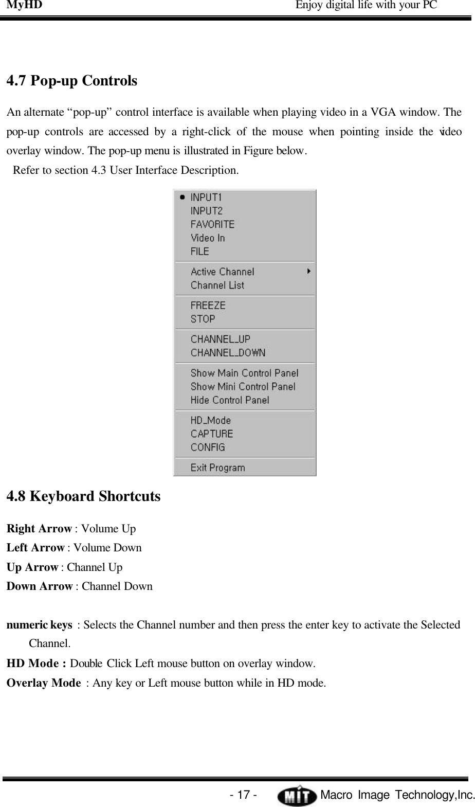 MyHD                                             Enjoy digital life with your PC   - 17 -            Macro Image Technology,Inc. 4.7 Pop-up Controls An alternate “pop-up” control interface is available when playing video in a VGA window. The pop-up controls are accessed by a right-click of the mouse when pointing inside the video overlay window. The pop-up menu is illustrated in Figure below.  Refer to section 4.3 User Interface Description. 4.8 Keyboard Shortcuts Right Arrow : Volume Up Left Arrow : Volume Down   Up Arrow : Channel Up   Down Arrow : Channel Down  numeric keys : Selects the Channel number and then press the enter key to activate the Selected Channel.   HD Mode : Double Click Left mouse button on overlay window. Overlay Mode : Any key or Left mouse button while in HD mode.  
