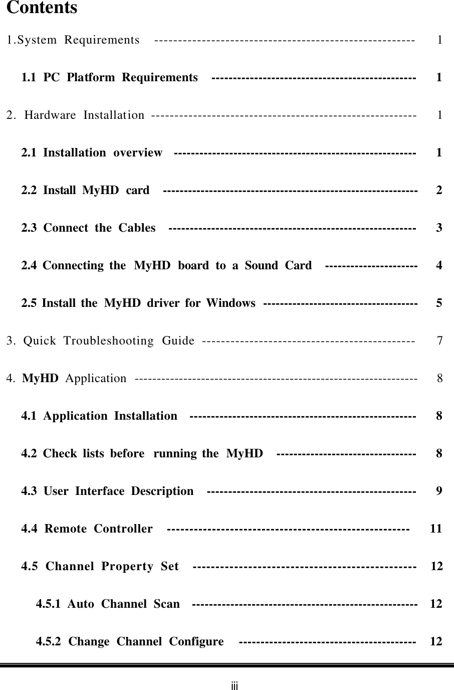 iii  Contents 1.System Requirements  -------------------------------------------------------   1 1.1 PC Platform Requirements  ------------------------------------------------   1 2. Hardware Installation ---------------------------------------------------------   1 2.1  Installation overview  ---------------------------------------------------------   1 2.2  Install  MyHD card  -------------------------------------------------------------   2 2.3  Connect  the Cables  ----------------------------------------------------------   3 2.4 Connecting the  MyHD board to a Sound Card  ----------------------   4 2.5 Install the MyHD driver for Windows  -------------------------------------   5 3. Quick Troubleshooting Guide ---------------------------------------------   7 4.  MyHD Application  ----------------------------------------------------------------   8 4.1  Application Installation  -----------------------------------------------------   8 4.2 Check lists before  running the  MyHD  ---------------------------------   8 4.3 User Interface Description  -------------------------------------------------   9 4.4 Remote Controller  ------------------------------------------------------   11 4.5 Channel Property Set  ------------------------------------------------  12 4.5.1  Auto Channel Scan    -----------------------------------------------------  12 4.5.2  Change Channel Configure    -----------------------------------------  12 