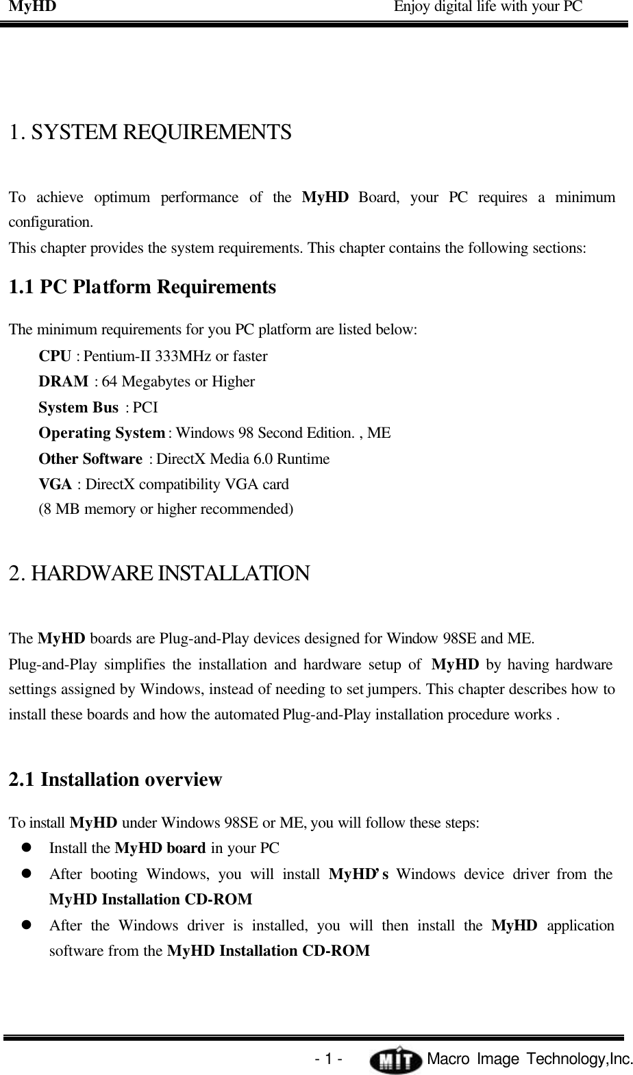 MyHD                                             Enjoy digital life with your PC   - 1 -            Macro Image Technology,Inc. 1. SYSTEM REQUIREMENTS To achieve optimum performance of the  MyHD Board, your PC requires a minimum configuration. This chapter provides the system requirements. This chapter contains the following sections: 1.1 PC Platform Requirements The minimum requirements for you PC platform are listed below: CPU : Pentium-II 333MHz or faster DRAM : 64 Megabytes or Higher System Bus : PCI Operating System : Windows 98 Second Edition. , ME Other Software : DirectX Media 6.0 Runtime VGA : DirectX compatibility VGA card (8 MB memory or higher recommended) 2. HARDWARE INSTALLATION The MyHD boards are Plug-and-Play devices designed for Window 98SE and ME. Plug-and-Play simplifies the installation and hardware setup of  MyHD by having hardware settings assigned by Windows, instead of needing to set jumpers. This chapter describes how to install these boards and how the automated Plug-and-Play installation procedure works .  2.1 Installation overview To install MyHD under Windows 98SE or ME, you will follow these steps: l Install the MyHD board in your PC l After booting Windows, you will install  MyHD’s  Windows device driver from the MyHD Installation CD-ROM l After the Windows driver is installed, you will then install the MyHD application software from the MyHD Installation CD-ROM 