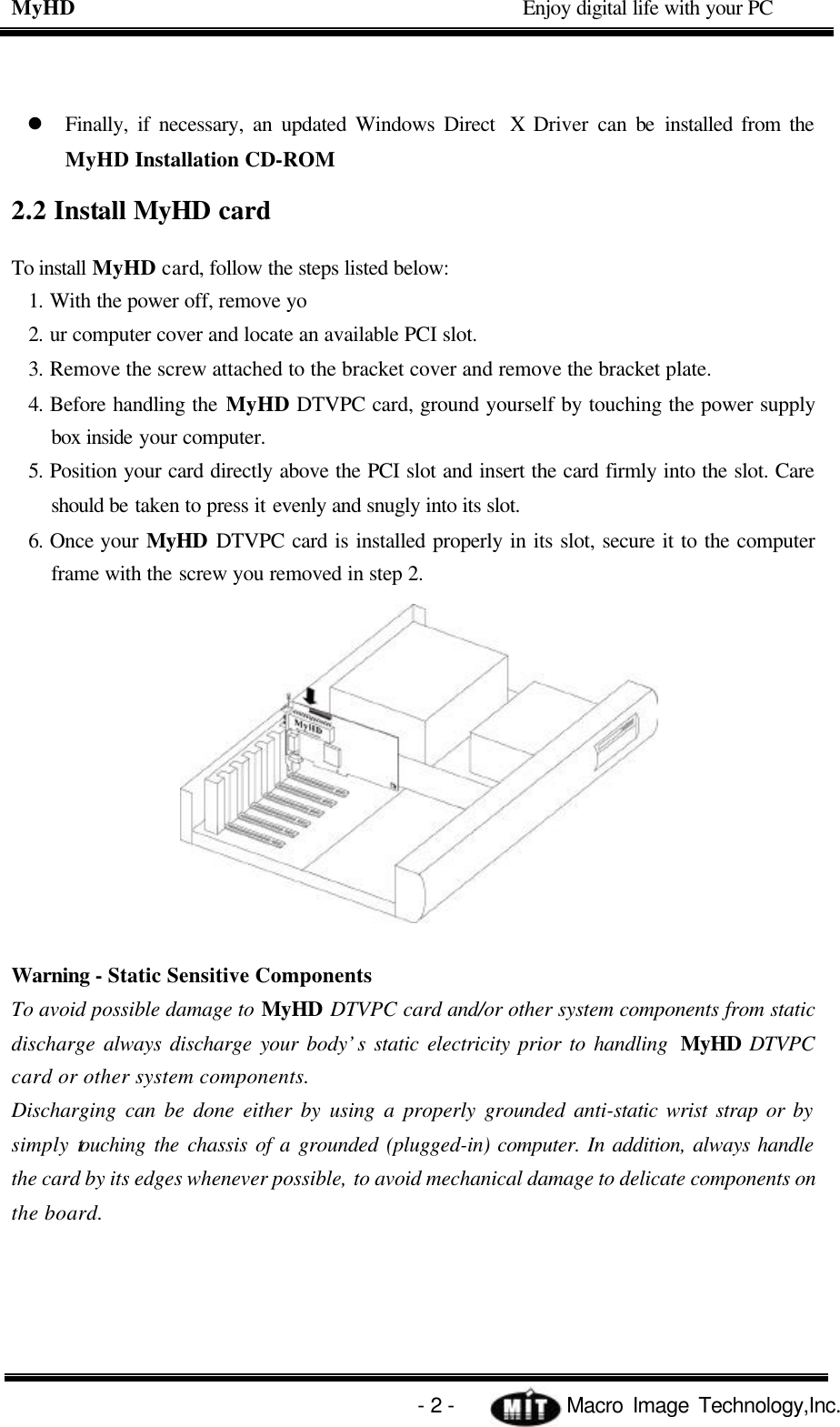 MyHD                                             Enjoy digital life with your PC   - 2 -            Macro Image Technology,Inc. l Finally, if necessary, an updated Windows Direct  X Driver can be installed from the MyHD Installation CD-ROM 2.2 Install MyHD card To install MyHD card, follow the steps listed below: 1. With the power off, remove yo 2. ur computer cover and locate an available PCI slot. 3. Remove the screw attached to the bracket cover and remove the bracket plate. 4. Before handling the MyHD DTVPC card, ground yourself by touching the power supply box inside your computer. 5. Position your card directly above the PCI slot and insert the card firmly into the slot. Care should be taken to press it evenly and snugly into its slot. 6. Once your MyHD DTVPC card is installed properly in its slot, secure it to the computer frame with the screw you removed in step 2.  Warning - Static Sensitive Components To avoid possible damage to MyHD DTVPC card and/or other system components from static discharge always discharge your body’s static electricity prior to handling  MyHD DTVPC card or other system components. Discharging can be done either by using a properly grounded anti-static wrist strap or by simply touching the chassis of a grounded (plugged-in) computer. In addition, always handle the card by its edges whenever possible, to avoid mechanical damage to delicate components on the board.  