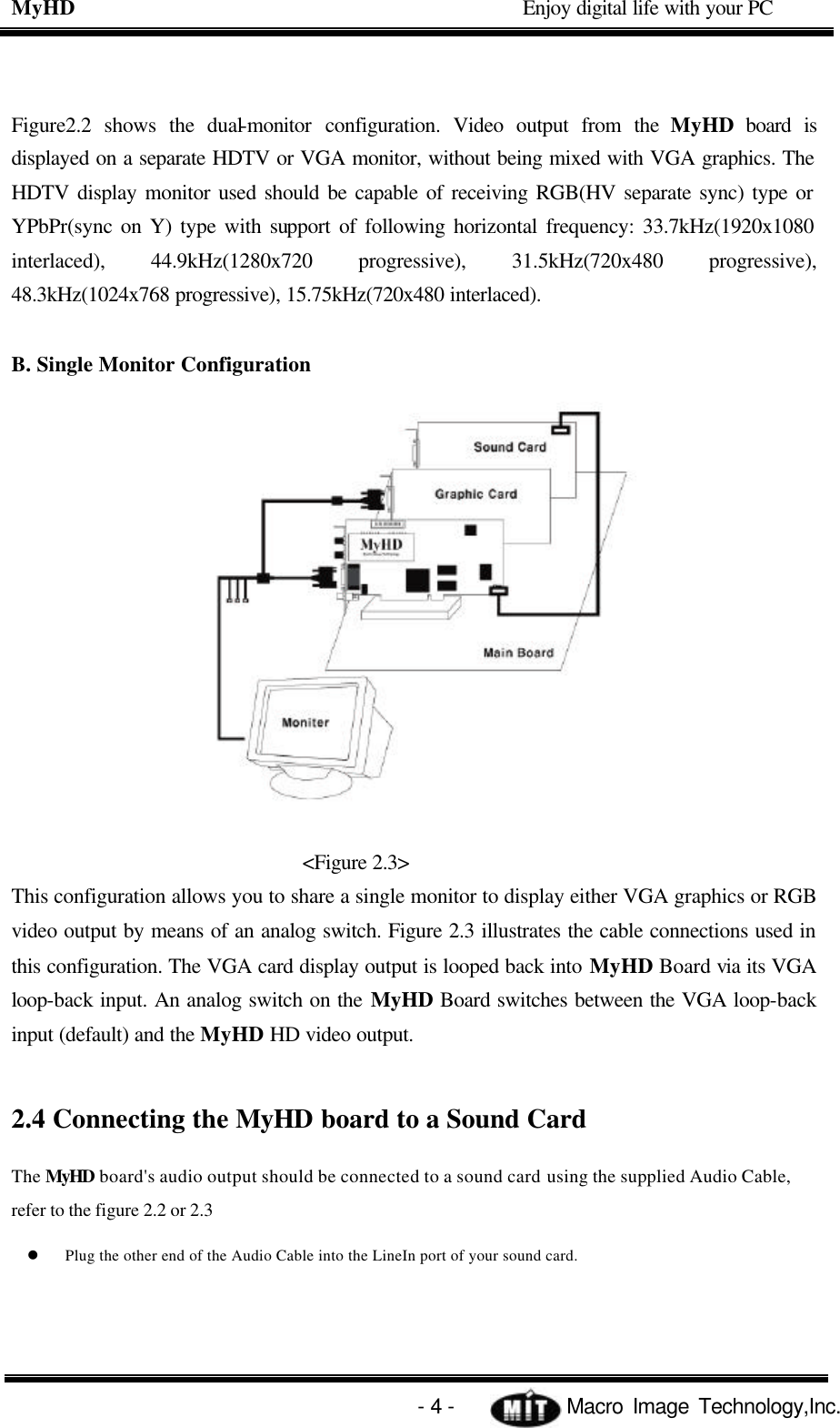 MyHD                                             Enjoy digital life with your PC   - 4 -            Macro Image Technology,Inc. Figure2.2 shows the dual-monitor configuration. Video output from the MyHD board is displayed on a separate HDTV or VGA monitor, without being mixed with VGA graphics. The HDTV display monitor used should be capable of receiving RGB(HV separate sync) type or YPbPr(sync on Y) type with support of following horizontal frequency: 33.7kHz(1920x1080 interlaced), 44.9kHz(1280x720 progressive), 31.5kHz(720x480 progressive), 48.3kHz(1024x768 progressive), 15.75kHz(720x480 interlaced).  B. Single Monitor Configuration  &lt;Figure 2.3&gt; This configuration allows you to share a single monitor to display either VGA graphics or RGB video output by means of an analog switch. Figure 2.3 illustrates the cable connections used in this configuration. The VGA card display output is looped back into MyHD Board via its VGA loop-back input. An analog switch on the MyHD Board switches between the VGA loop-back input (default) and the MyHD HD video output.  2.4 Connecting the MyHD board to a Sound Card The MyHD board&apos;s audio output should be connected to a sound card using the supplied Audio Cable, refer to the figure 2.2 or 2.3 l Plug the other end of the Audio Cable into the LineIn port of your sound card. 