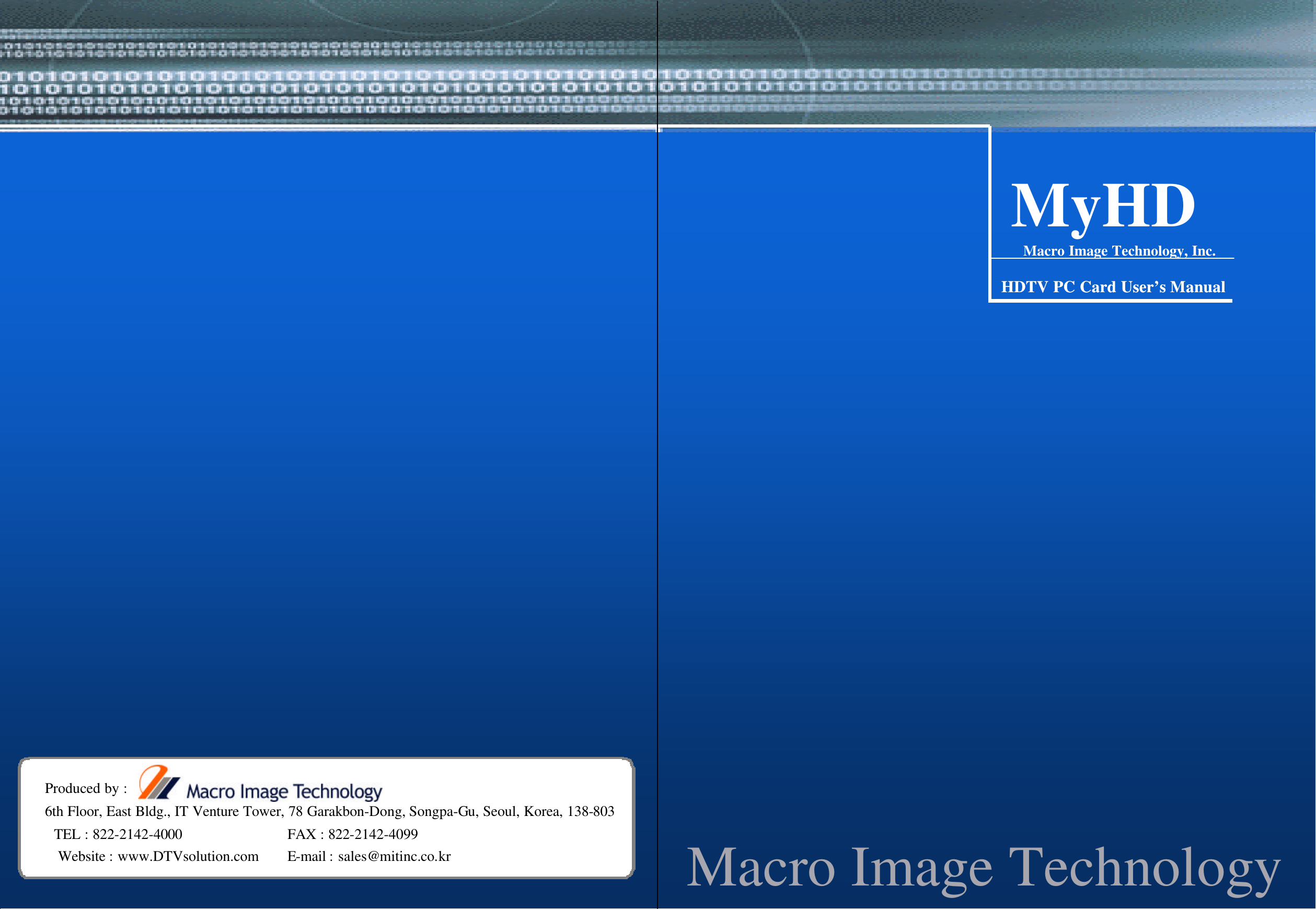 Macro Image TechnologyMyHDMacro Image TechnologyMyHDMyHDMacro Image Technology, Inc.HDTV PC Card UserHDTV PC Card User&rsquo;&rsquo;s Manuals ManualMacro Image TechnologyProduced by :6th Floor, East Bldg., IT Venture Tower, 78 Garakbon-Dong, Songpa-Gu, Seoul, Korea, 138-803TEL : 822-2142-4000 FAX : 822-2142-4099Website : www.DTVsolution.com E-mail : sales@mitinc.co.kr