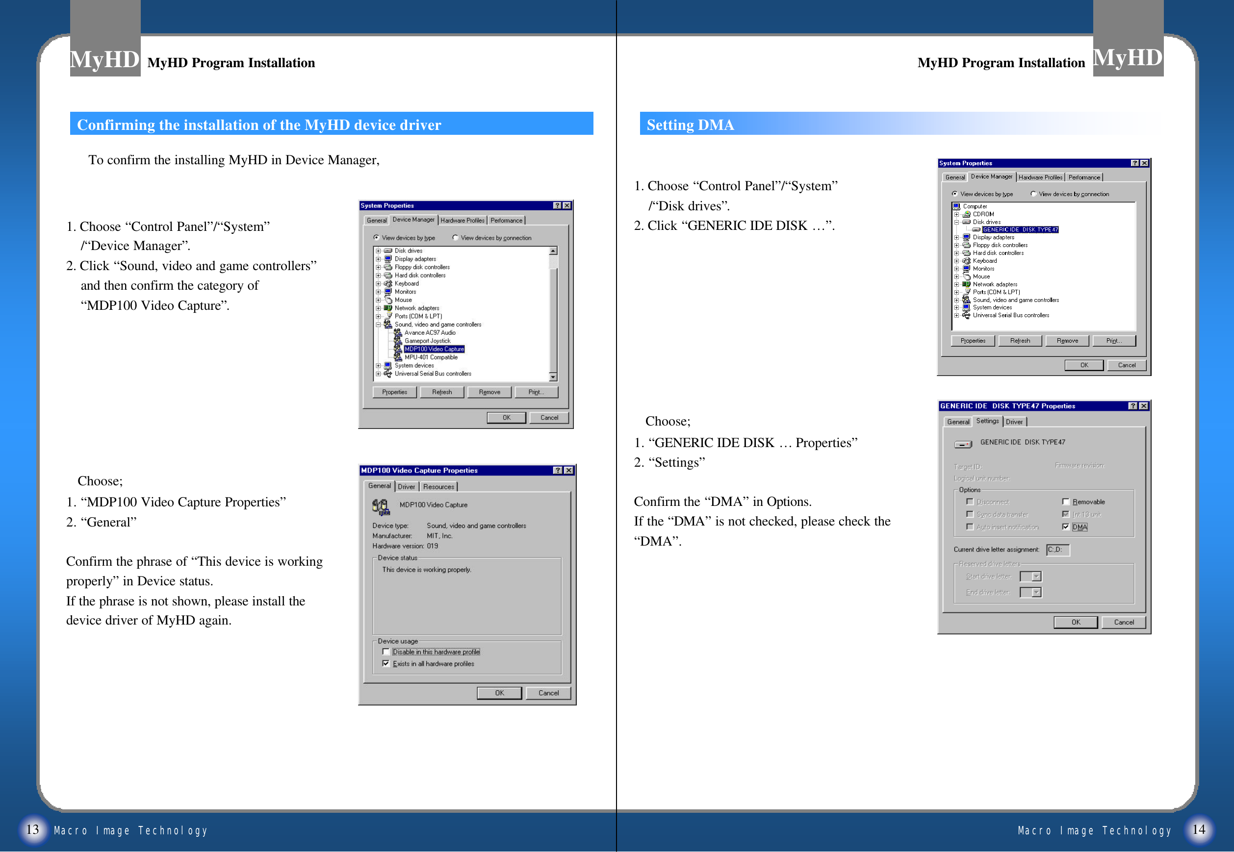 Macro Image TechnologyMyHDMacro Image TechnologyMyHD13 141. Choose &ldquo;Control Panel&rdquo;/&ldquo;System&rdquo;/&ldquo;Device Manager&rdquo;.2. Click &ldquo;Sound, video and game controllers&rdquo;and then confirm the category of &ldquo;MDP100 Video Capture&rdquo;.Choose; 1. &ldquo;MDP100 Video Capture Properties&rdquo;2. &ldquo;General&rdquo;Confirm the phrase of &ldquo;This device is workingproperly&rdquo;in Device status.If the phrase is not shown, please install the device driver of MyHD again.Confirming the installation of the MyHD device driver Setting DMA1. Choose &ldquo;Control Panel&rdquo;/&ldquo;System&rdquo;/&ldquo;Disk drives&rdquo;.2. Click &ldquo;GENERIC IDE DISK &hellip;&rdquo;.Choose; 1. &ldquo;GENERIC IDE DISK &hellip; Properties&rdquo;2. &ldquo;Settings&rdquo;Confirm the &ldquo;DMA&rdquo;in Options.If the &ldquo;DMA&rdquo;is not checked, please check the&ldquo;DMA&rdquo;.MyHD Program InstallationMyHD Program Installation MyHD Program InstallationMyHD Program InstallationTo confirm the installing MyHD in Device Manager,