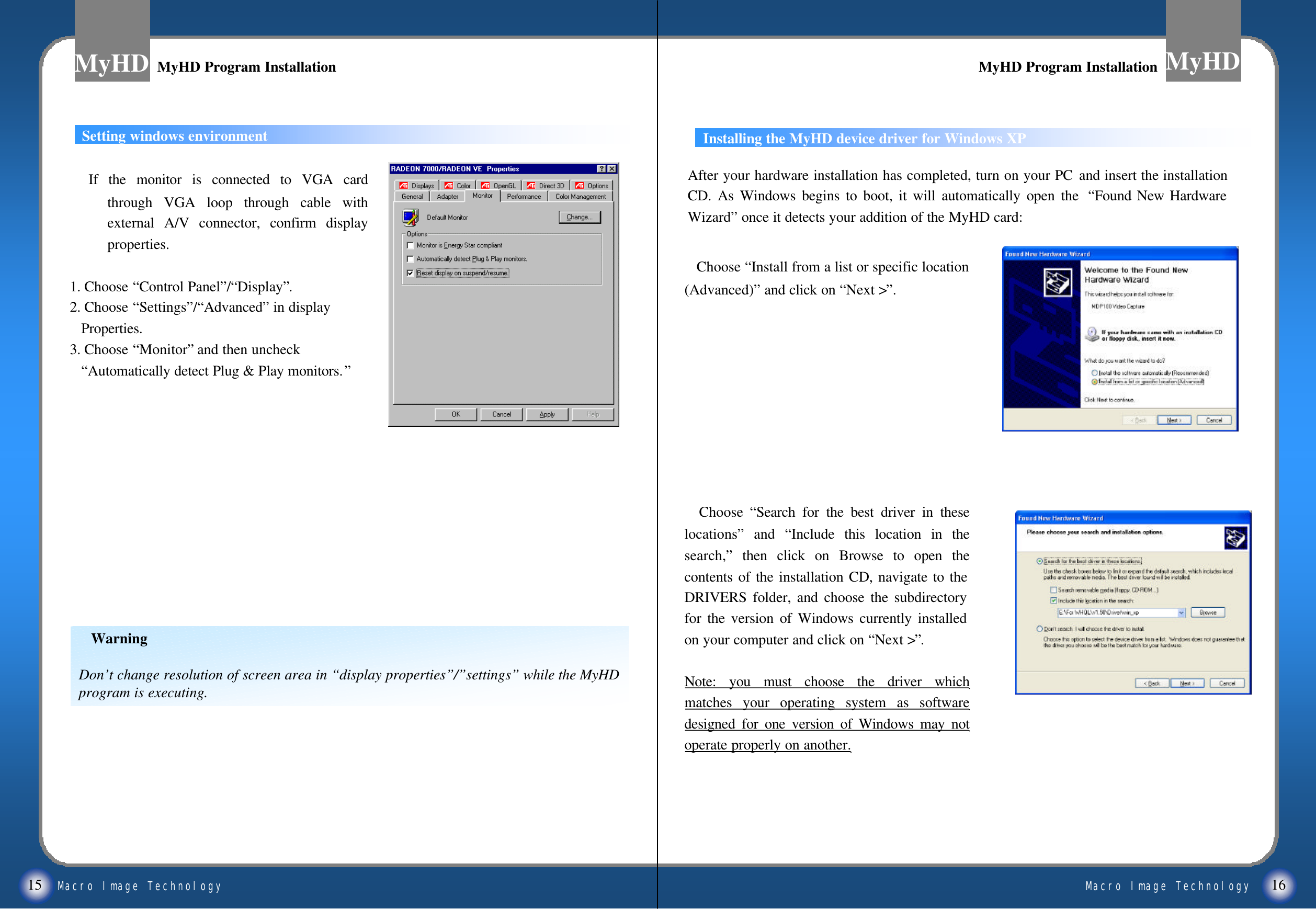 Macro Image TechnologyMyHDMacro Image TechnologyMyHDMyHD Program InstallationMyHD Program InstallationMyHD Program InstallationMyHD Program InstallationSetting windows environmentWarningDon&rsquo;t change resolution of screen area in &ldquo;display properties&rdquo;/&rdquo;settings&rdquo;while the MyHD program is executing.If the monitor is connected to VGA card through VGA loop through cable with external A/V connector, confirm display properties.1. Choose &ldquo;Control Panel&rdquo;/&ldquo;Display&rdquo;.2. Choose &ldquo;Settings&rdquo;/&ldquo;Advanced&rdquo;in displayProperties.3. Choose &ldquo;Monitor&rdquo;and then uncheck&ldquo;Automatically detect Plug &amp; Play monitors.&rdquo;15 16Installing the MyHD device driver for Windows XPAfter your hardware installation has completed, turn on your PC and insert the installation CD. As Windows begins to boot, it will automatically open the  &ldquo;Found New Hardware Wizard&rdquo;once it detects your addition of the MyHD card:Choose &ldquo;Install from a list or specific location (Advanced)&rdquo;and click on &ldquo;Next >&rdquo;.Choose  &ldquo;Search for the best driver in these locations&rdquo;and  &ldquo;Include this location in the search,&rdquo;then click on Browse to open the contents of the installation CD, navigate to the DRIVERS folder, and choose the subdirectory for the version of Windows currently installed on your computer and click on &ldquo;Next >&rdquo;.Note: you must choose the driver which matches your operating system as software designed for one version of Windows may not operate properly on another.