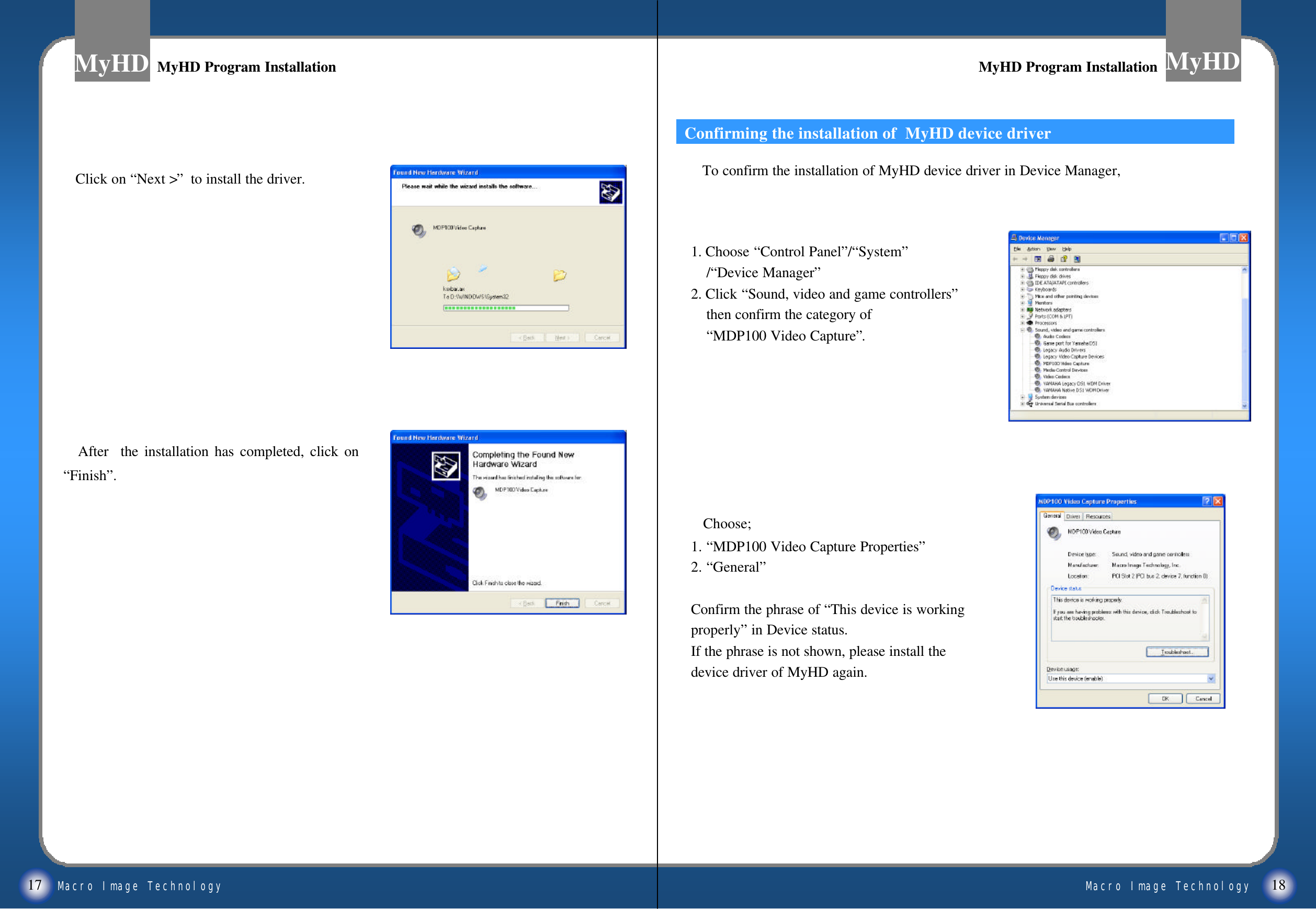 Macro Image TechnologyMyHDMacro Image TechnologyMyHD17 18MyHD Program InstallationMyHD Program Installation MyHD Program InstallationMyHD Program InstallationClick on &ldquo;Next >&rdquo;to install the driver. After  the installation has completed, click on &ldquo;Finish&rdquo;.1. Choose &ldquo;Control Panel&rdquo;/&ldquo;System&rdquo;/&ldquo;Device Manager&rdquo;2. Click &ldquo;Sound, video and game controllers&rdquo;then confirm the category of &ldquo;MDP100 Video Capture&rdquo;.Choose; 1. &ldquo;MDP100 Video Capture Properties&rdquo;2. &ldquo;General&rdquo;Confirm the phrase of &ldquo;This device is workingproperly&rdquo;in Device status.If the phrase is not shown, please install the device driver of MyHD again.Confirming the installation of  MyHD device driverTo confirm the installation of MyHD device driver in Device Manager,