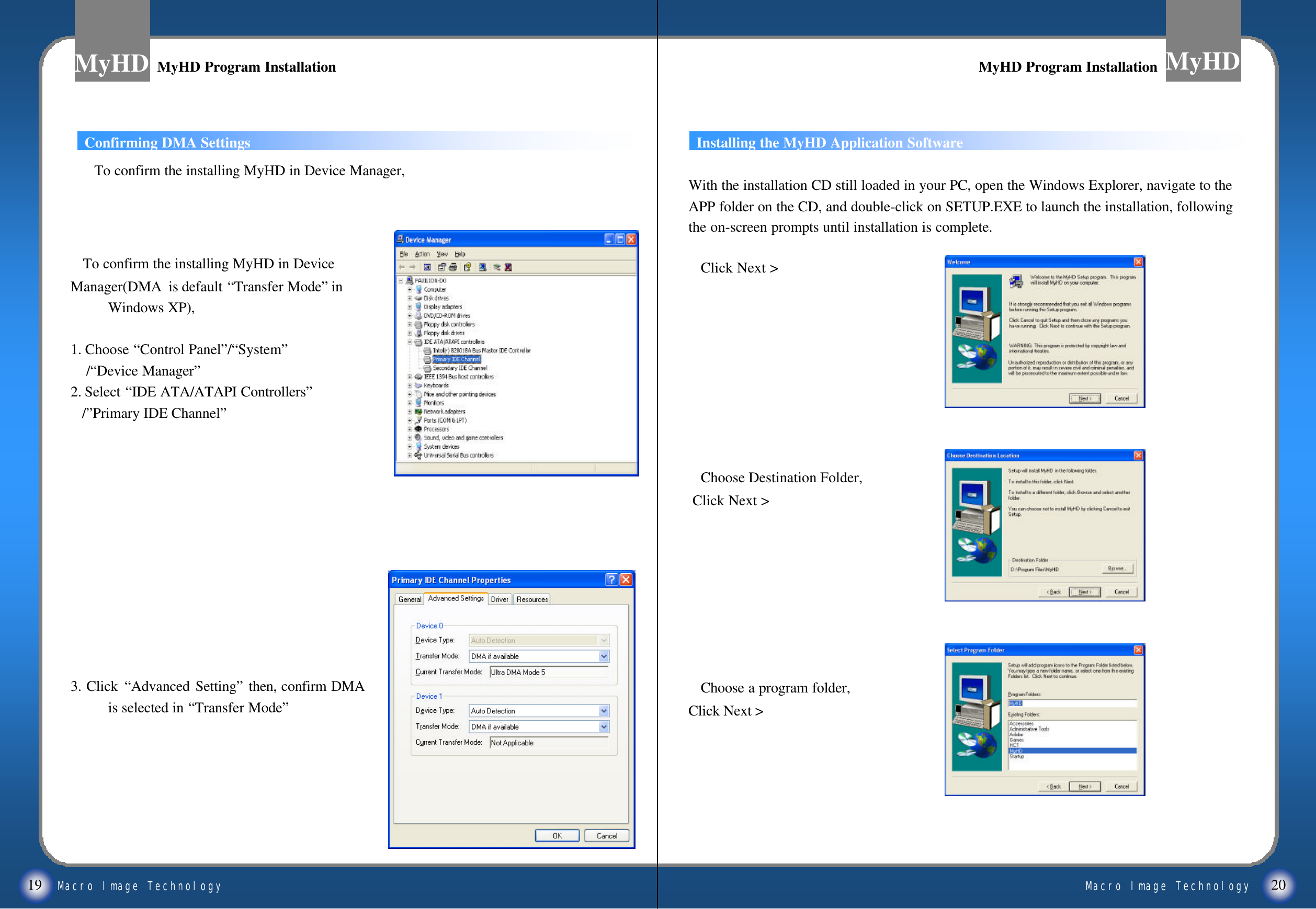 Macro Image TechnologyMyHDMacro Image TechnologyMyHD19 20MyHD Program InstallationMyHD Program Installation MyHD Program InstallationMyHD Program InstallationConfirming DMA SettingsTo confirm the installing MyHD in DeviceManager(DMA  is default &ldquo;Transfer Mode&rdquo;in Windows XP),1. Choose &ldquo;Control Panel&rdquo;/&ldquo;System&rdquo;/&ldquo;Device Manager&rdquo;2. Select &ldquo;IDE ATA/ATAPI Controllers&rdquo;/&rdquo;Primary IDE Channel&rdquo;3. Click &ldquo;Advanced Setting&rdquo;then, confirm DMA  is selected in &ldquo;Transfer Mode&rdquo;With the installation CD still loaded in your PC, open the Windows Explorer, navigate to the APP folder on the CD, and double-click on SETUP.EXE to launch the installation, following the on-screen prompts until installation is complete. Click Next >Choose Destination Folder,Click Next >Choose a program folder,Click Next > Installing the MyHD Application SoftwareTo confirm the installing MyHD in Device Manager,