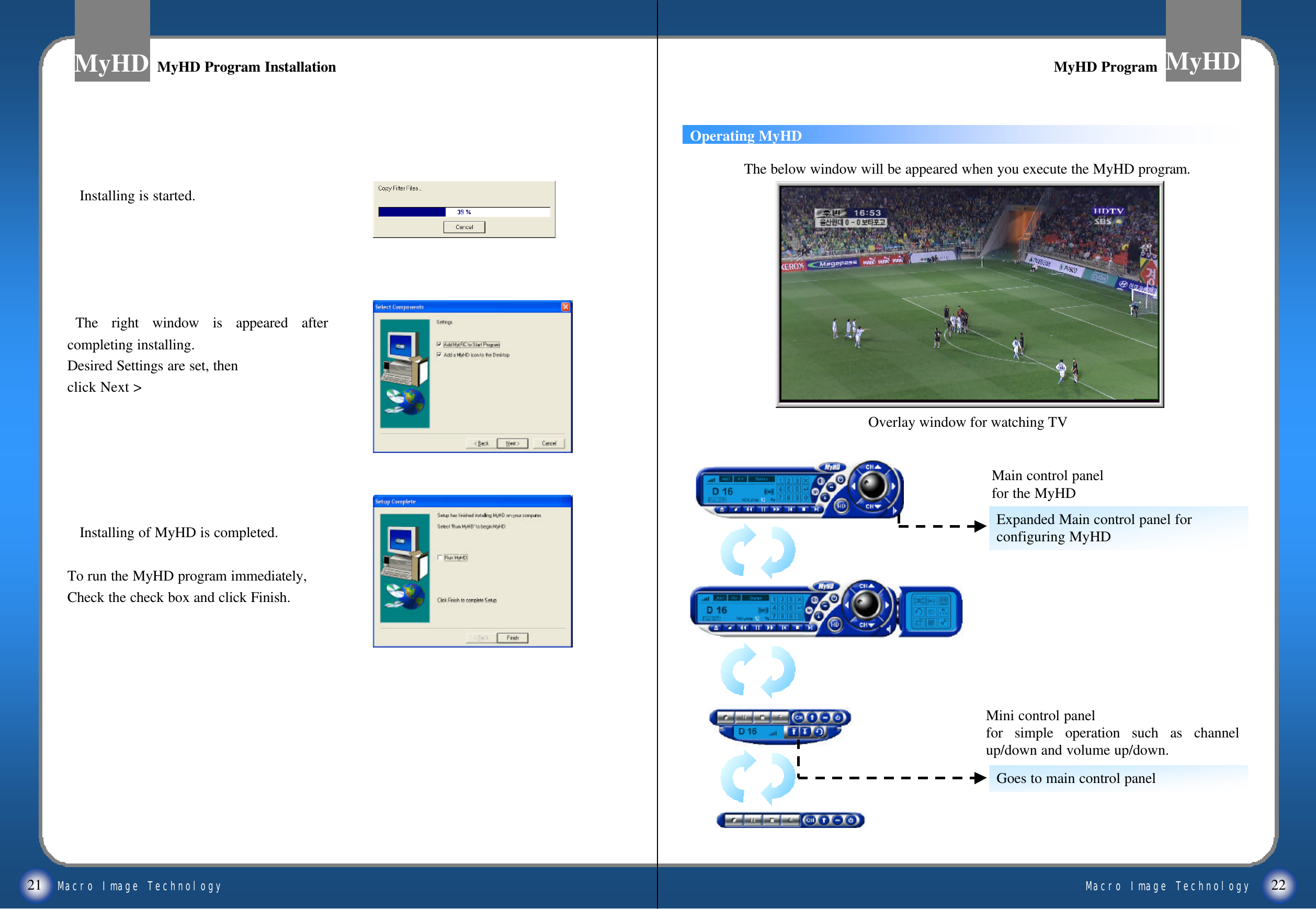 Macro Image TechnologyMyHDMacro Image TechnologyMyHD21 22MyHD Program InstallationMyHD Program InstallationInstalling is started.The right window is appeared after completing installing.Desired Settings are set, then click Next >Installing of MyHD is completed. To run the MyHD program immediately,Check the check box and click Finish.Mini control panelfor simple operation such as channel up/down and volume up/down.Overlay window for watching TVThe below window will be appeared when you execute the MyHD program.Expanded Main control panel forconfiguring MyHDGoes to main control panelMain control panelfor the MyHDOperating MyHDMyHD ProgramMyHD Program